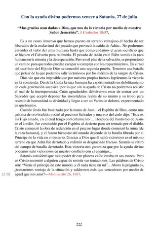 Con la ayuda divina podremos vencer a Satanás, 27 de julio
“Mas gracias sean dadas a Dios, que nos da la victoria por medio de nuestro
Señor Jesucristo”. 1 Corintios 15:57.
Es a un costo inmenso que hemos puesto en terreno ventajoso el hecho de ser
liberados de la esclavitud del pecado que provocó la caída de Adán... No podremos
entender el valor del alma humana hasta que comprendamos el gran sacriﬁcio que
se hizo en el Calvario para redimirla. El pecado de Adán en el Edén sumió a la raza
humana en la miseria y la desesperación. Pero en el plan de la salvación, se proporcionó
un camino para que todos puedan escapar si cumplen con los requerimientos. En virtud
del sacriﬁcio del Hijo de Dios se concedió una segunda prueba. Tenemos una batalla
que pelear de la que podemos salir victoriosos por los méritos de la sangre de Cristo.
Dios vio que era imposible que por nuestras propias fuerzas lográramos la victoria
en la contienda. Desde la Caída la raza humana ha experimentado un debilitamiento
en cada generación sucesiva, por lo que sin la ayuda de Cristo no podremos resistir
el mal de la intemperancia. Cuán agradecidos debiéramos estar de contar con un
Salvador que aceptó deponer las investiduras reales de su manto y su trono para
revestir de humanidad su divinidad y llegar a ser un Varón de dolores, experimentado
en quebrantos.
Cuando Jesús fue bautizado por la mano de Juan... el Espíritu de Dios, como una
paloma de oro bruñido, rodeó al precioso Salvador y una voz del cielo dijo: “Este es
mi Hijo amado, en el cual tengo contentamiento”... Después del bautismo de Jesús
en el Jordán, fue conducido por el Espíritu al desierto para ser tentado por el diablo.
Cristo comenzó la obra de redención en el preciso lugar donde comenzó la ruina [de
la raza humana], y el futuro bienestar del mundo depende de la batalla librada por el
Príncipe de la vida en el desierto. Gracias a Dios que él salió victorioso en el mismo
terreno en que Adán fue derrotado y redimió su desgraciado fracaso. Satanás se retiró
del campo de batalla derrotado. Esta victoria nos garantiza que por la ayuda divina
podemos salir victoriosos en nuestro conﬂicto con el enemigo...
Satanás consideró que todo poder de este planeta caído estaba en sus manos. Pero
en Cristo encontró a alguien capaz de resistir sus tentaciones. Las palabras de Cristo
son: “Viene el príncipe de este mundo, y él nada tiene en mí”... Ahora la pregunta es,
¿tomaremos ventaja de la situación y saldremos más que vencedores por medio de
aquel que nos amó?—Manuscrito 26, 1887.[218]
222
 