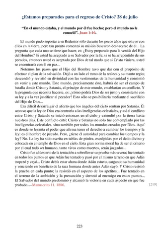 ¿Estamos preparados para el regreso de Cristo? 28 de julio
“En el mundo estaba, y el mundo por él fue hecho; pero el mundo no le
conoció”. Juan 1:10.
El mundo pudo soportar a su Redentor sólo durante los pocos años que estuvo con
ellos en la tierra, pero tan pronto comenzó su misión buscaron deshacerse de él... La
pregunta que cada uno se tiene que hacer, es: ¿Estoy preparado para la venida del Hijo
del Hombre? Si usted ha aceptado a su Salvador por la fe; si se ha arrepentido de sus
pecados, entonces usted es aceptado por Dios de tal modo que si Cristo viniera, usted
se encontraría con él en paz...
Notemos los pasos que el Hijo del Hombre tuvo que dar con el propósito de
efectuar el plan de la salvación. Dejó a un lado el trono de la realeza y su manto regio;
descendió y revistió su divinidad con las vestimentas de la humanidad y consintió
en venir a este mundo. Este mundo, precisamente éste, habría de ser el campo de
batalla donde Cristo y Satanás, el príncipe de este mundo, entablarían un conﬂicto. Y
la pregunta que necesita hacerse, es: ¿cómo podría Dios de ser justo y consistente con
su ley y a la vez justiﬁcar al pecador? Esto sólo se posibilitaría mediante el sacriﬁcio
del Hijo de Dios...
Era difícil desarraigar el afecto que los ángeles del cielo sentían por Satanás. Él
sostuvo que la ley de Dios era contraria a las inteligencias celestiales, y así el conﬂicto
entre Cristo y Satanás se inició entonces en el cielo y extendió por la tierra hasta
nuestros días. Este conﬂicto entre Cristo y Satanás no sólo fue contemplado por las
inteligencias celestiales, sino también por todos los mundos creados por Dios. Aquí
es donde se levanta el poder que aﬁrma tener el derecho a cambiar los tiempos y la
ley: es el hombre de pecado. Pero, ¿tiene él autoridad para cambiar los tiempos y la
ley? No. La ley ha sido escrita en tablas de piedra, esculpidas por el dedo divino y
colocada en el templo de Dios en el cielo. Esta gran norma moral ha de ser el criterio
por el cual todo ser humano, tanto vivos como muertos, serán juzgados...
Cristo fue al desierto de la tentación a sobrellevar su prueba más severa; fue tentado
en todos los puntos en que Adán fue tentado y pasó por el mismo terreno en que Adán
tropezó y cayó... Cristo debía estar ahora donde Adán estuvo, cargando su humanidad
y venciendo en beneﬁcio de la raza humana donde antes Adán cayó. Y Cristo resistió
la prueba en cada punto; la resistió en el aspecto de los apetitos... Fue tentado en
el terreno de la ambición y la presunción y derrotó al enemigo en estos puntos...
El Salvador del mundo predominó y alcanzó la victoria en cada aspecto en que fue
probado.—Manuscrito 11, 1886. [219]
223
 