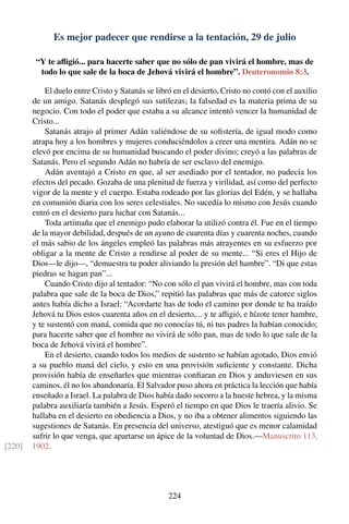 Es mejor padecer que rendirse a la tentación, 29 de julio
“Y te aﬂigió... para hacerte saber que no sólo de pan vivirá el hombre, mas de
todo lo que sale de la boca de Jehová vivirá el hombre”. Deuteronomio 8:3.
El duelo entre Cristo y Satanás se libró en el desierto, Cristo no contó con el auxilio
de un amigo. Satanás desplegó sus sutilezas; la falsedad es la materia prima de su
negocio. Con todo el poder que estaba a su alcance intentó vencer la humanidad de
Cristo...
Satanás atrajo al primer Adán valiéndose de su soﬁstería, de igual modo como
atrapa hoy a los hombres y mujeres conduciéndolos a creer una mentira. Adán no se
elevó por encima de su humanidad buscando el poder divino; creyó a las palabras de
Satanás. Pero el segundo Adán no habría de ser esclavo del enemigo.
Adán aventajó a Cristo en que, al ser asediado por el tentador, no padecía los
efectos del pecado. Gozaba de una plenitud de fuerza y virilidad, así como del perfecto
vigor de la mente y el cuerpo. Estaba rodeado por las glorias del Edén, y se hallaba
en comunión diaria con los seres celestiales. No sucedía lo mismo con Jesús cuando
entró en el desierto para luchar con Satanás...
Toda artimaña que el enemigo pudo elaborar la utilizó contra él. Fue en el tiempo
de la mayor debilidad, después de un ayuno de cuarenta días y cuarenta noches, cuando
el más sabio de los ángeles empleó las palabras más atrayentes en su esfuerzo por
obligar a la mente de Cristo a rendirse al poder de su mente... “Si eres el Hijo de
Dios—le dijo—, “demuestra tu poder aliviando la presión del hambre”. “Di que estas
piedras se hagan pan”...
Cuando Cristo dijo al tentador: “No con sólo el pan vivirá el hombre, mas con toda
palabra que sale de la boca de Dios,” repitió las palabras que más de catorce siglos
antes había dicho a Israel: “Acordarte has de todo el camino por donde te ha traído
Jehová tu Dios estos cuarenta años en el desierto,... y te aﬂigió, e hízote tener hambre,
y te sustentó con maná, comida que no conocías tú, ni tus padres la habían conocido;
para hacerte saber que el hombre no vivirá de sólo pan, mas de todo lo que sale de la
boca de Jehová vivirá el hombre”.
En el desierto, cuando todos los medios de sustento se habían agotado, Dios envió
a su pueblo maná del cielo, y esto en una provisión suﬁciente y constante. Dicha
provisión había de enseñarles que mientras conﬁaran en Dios y anduviesen en sus
caminos, él no los abandonaría. El Salvador puso ahora en práctica la lección que había
enseñado a Israel. La palabra de Dios había dado socorro a la hueste hebrea, y la misma
palabra auxiliaría también a Jesús. Esperó el tiempo en que Dios le traería alivio. Se
hallaba en el desierto en obediencia a Dios, y no iba a obtener alimentos siguiendo las
sugestiones de Satanás. En presencia del universo, atestiguó que es menor calamidad
sufrir lo que venga, que apartarse un ápice de la voluntad de Dios.—Manuscrito 113,
1902.[220]
224
 