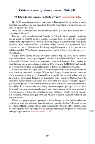 Cristo sabe cómo ayudarnos a vencer, 30 de julio
“A Jehová tu Dios temerás, y a él solo servirás”. Deuteronomio 6:13.
No debiéramos elevar nuestras peticiones a Dios con el ﬁn de probar si acaso
cumplirá su palabra, sino con la certeza de que la cumplirá; ni para probar que nos
ama, sino porque nos ama.
“Otra vez le llevó el diablo a un monte muy alto... y le dijo: Todo esto te daré, si
postrado me adorares”.
Este fue el esfuerzo culminante de Satanás. En él desplegó todo su poder engañador.
Fue el atractivo encanto de la serpiente. Desplegó todo su poder de fascinación
sobre Cristo impulsándolo a someter su voluntad bajo el dominio de la suya. En su
debilidad Cristo se aferró a Dios. La divinidad fulguró a través de la humanidad. Cristo
permaneció como el Comandante del cielo y sus palabras fueron las de Uno que tenía
toda la autoridad: “Vete, Satanás, porque escrito está: al Señor tu Dios adorarás, y a él
solo servirás”.
Satanás había puesto en duda que Jesús fuera el Hijo de Dios. En su sumaria
despedida tuvo una prueba que no podía contradecir. La divinidad fulguró a través de
la humanidad doliente. Satanás no tuvo poder para resistir la orden. Retorciéndose de
humillación e ira, se vio obligado a retirarse de la presencia del Redentor del mundo.
La victoria de Cristo fue tan completa como lo había sido el fracaso de Adán.
Cristo anticipaba los largos años de conﬂicto que vendrían en el futuro entre los
seres humanos y este sutil enemigo. El Señor es el refugio de todos los que, asediados
por la tentación, acuden a él. La tentación y la prueba han de venir sobre cada uno
de nosotros, pero nunca debemos ser dominados por el enemigo. Nuestro Señor ha
vencido en nuestro beneﬁcio. Satanás no es invencible. Día en día él enfrenta a aquellos
que padecen prueba, esforzándose por medio de sus artiﬁcios para ejercer dominio
sobre ellos. Su poder acusador es grande y es en este aspecto que logra vencer. Cristo
fue tentado para que nosotros pudiésemos saber cómo ayudar a toda alma que habría
luego de padecer la tentación. La tentación no es pecado; el pecado consiste en ceder
a la tentación. Para el alma que confía en Jesús la tentación signiﬁca victoria y una
mayor fortaleza.
Cristo está preparado para perdonar a todos los que acuden confesándole sus
pecados. Al alma que lucha con sus tribulaciones y pruebas, le dice: “¿Forzará alguien
mi fortaleza? Haga conmigo paz; sí, haga paz conmigo”. Gracias a Dios contamos con
un sumo sacerdote que se compadece de nuestras debilidades porque él fue tentado en
todo igual que nosotros.—Manuscrito 113, 1902. [221]
225
 