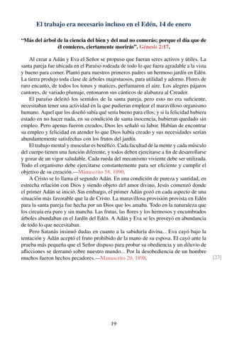 El trabajo era necesario incluso en el Edén, 14 de enero
“Más del árbol de la ciencia del bien y del mal no comerás; porque el día que de
él comieres, ciertamente morirás”. Génesis 2:17.
Al crear a Adán y Eva el Señor se propuso que fueran seres activos y útiles. La
santa pareja fue ubicada en el Paraíso rodeada de todo lo que fuera agradable a la vista
y bueno para comer. Plantó para nuestros primeros padres un hermoso jardín en Edén.
La tierra produjo toda clase de árboles majestuosos, para utilidad y adorno. Flores de
raro encanto, de todos los tonos y matices, perfumaron el aire. Los alegres pájaros
cantores, de variado plumaje, entonaron sus cánticos de alabanza al Creador.
El paraíso deleitó los sentidos de la santa pareja, pero esto no era suﬁciente,
necesitaban tener una actividad en la que pudieran emplear el maravilloso organismo
humano. Aquel que los diseñó sabía qué sería bueno para ellos; y si la felicidad hubiera
estado en no hacer nada, en su condición de santa inocencia, hubieran quedado sin
empleo. Pero apenas fueron creados, Dios les señaló su labor. Habían de encontrar
su empleo y felicidad en atender lo que Dios había creado y sus necesidades serían
abundantemente satisfechas con los frutos del jardín.
El trabajo mental y muscular es benéﬁco. Cada facultad de la mente y cada músculo
del cuerpo tienen una función diferente, y todos deben ejercitarse a ﬁn de desarrollarse
y gozar de un vigor saludable. Cada rueda del mecanismo viviente debe ser utilizada.
Todo el organismo debe ejercitarse constantemente para ser eﬁciente y cumplir el
objetivo de su creación.—Manuscrito 58, 1890.
A Cristo se lo llama el segundo Adán. En una condición de pureza y santidad, en
estrecha relación con Dios y siendo objeto del amor divino, Jesús comenzó donde
el primer Adán se inició. Sin embargo, el primer Adán gozó en cada aspecto de una
situación más favorable que la de Cristo. La maravillosa provisión provista en Edén
para la santa pareja fue hecha por un Dios que los amaba. Todo en la naturaleza que
los circuía era puro y sin mancha. Las frutas, las ﬂores y los hermosos y encumbrados
árboles abundaban en el Jardín del Edén. A Adán y Eva se les proveyó en abundancia
de todo lo que necesitaban.
Pero Satanás insinuó dudas en cuanto a la sabiduría divina... Eva cayó bajo la
tentación y Adán aceptó el fruto prohibido de la mano de su esposa. El cayó ante la
prueba más pequeña que el Señor dispuso para probar su obediencia y un diluvio de
aﬂicciones se derramó sobre nuestro mundo... Por la desobediencia de un hombre
muchos fueron hechos pecadores.—Manuscrito 20, 1898. [23]
19
 