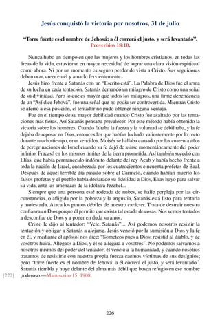 Jesús conquistó la victoria por nosotros, 31 de julio
“Torre fuerte es el nombre de Jehová; a él correrá el justo, y será levantado”.
Proverbios 18:10.
Nunca hubo un tiempo en que las mujeres y los hombres cristianos, en todas las
áreas de la vida, estuvieran en mayor necesidad de lograr una clara visión espiritual
como ahora. Ni por un momento es seguro perder de vista a Cristo. Sus seguidores
deben orar, creer en él y amarlo fervientemente...
Jesús hizo frente a Satanás con un “Escrito está”. La Palabra de Dios fue el arma
de su lucha en cada tentación. Satanás demandó un milagro de Cristo como una señal
de su divinidad. Pero lo que es mayor que todos los milagros, una ﬁrme dependencia
de un “Así dice Jehová”, fue una señal que no podía ser controvertida. Mientras Cristo
se aferró a esa posición, el tentador no pudo obtener ninguna ventaja.
Fue en el tiempo de su mayor debilidad cuando Cristo fue asaltado por las tenta-
ciones más ﬁeras. Así Satanás pensaba prevalecer. Por este método había obtenido la
victoria sobre los hombres. Cuando faltaba la fuerza y la voluntad se debilitaba, y la fe
dejaba de reposar en Dios, entonces los que habían luchado valientemente por lo recto
durante mucho tiempo, eran vencidos. Moisés se hallaba cansado por los cuarenta años
de peregrinaciones de Israel cuando su fe dejó de asirse momentáneamente del poder
inﬁnito. Fracasó en los mismos límites de la tierra prometida. Así también sucedió con
Elías, que había permanecido indómito delante del rey Acab y había hecho frente a
toda la nación de Israel, encabezada por los cuatrocientos cincuenta profetas de Baal.
Después de aquel terrible día pasado sobre el Carmelo, cuando habían muerto los
falsos profetas y el pueblo había declarado su ﬁdelidad a Dios, Elías huyó para salvar
su vida, ante las amenazas de la idólatra Jezabel...
Siempre que una persona esté rodeada de nubes, se halle perpleja por las cir-
cunstancias, o aﬂigida por la pobreza y la angustia, Satanás está listo para tentarla
y molestarla. Ataca los puntos débiles de nuestro carácter. Trata de destruir nuestra
conﬁanza en Dios porque él permite que exista tal estado de cosas. Nos vemos tentados
a desconﬁar de Dios y a poner en duda su amor.
Cristo le dijo al tentador: “Vete, Satanás”... Así podemos nosotros resistir la
tentación y obligar a Satanás a alejarse. Jesús venció por la sumisión a Dios y la fe
en él, y mediante el apóstol nos dice: “Someteos pues a Dios; resistid al diablo, y de
vosotros huirá. Allegaos a Dios, y él se allegará a vosotros”. No podemos salvarnos a
nosotros mismos del poder del tentador; él venció a la humanidad, y cuando nosotros
tratamos de resistirle con nuestra propia fuerza caemos víctimas de sus designios;
pero “torre fuerte es el nombre de Jehová: a él correrá el justo, y será levantado”.
Satanás tiembla y huye delante del alma más débil que busca refugio en ese nombre
poderoso.—Manuscrito 15, 1908.[222]
226
 