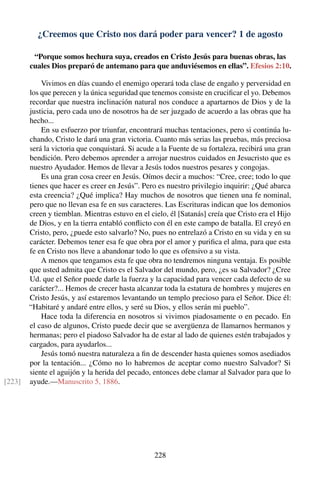 ¿Creemos que Cristo nos dará poder para vencer? 1 de agosto
“Porque somos hechura suya, creados en Cristo Jesús para buenas obras, las
cuales Dios preparó de antemano para que anduviésemos en ellas”. Efesios 2:10.
Vivimos en días cuando el enemigo operará toda clase de engaño y perversidad en
los que perecen y la única seguridad que tenemos consiste en cruciﬁcar el yo. Debemos
recordar que nuestra inclinación natural nos conduce a apartarnos de Dios y de la
justicia, pero cada uno de nosotros ha de ser juzgado de acuerdo a las obras que ha
hecho...
En su esfuerzo por triunfar, encontrará muchas tentaciones, pero si continúa lu-
chando, Cristo le dará una gran victoria. Cuanto más serias las pruebas, más preciosa
será la victoria que conquistará. Si acude a la Fuente de su fortaleza, recibirá una gran
bendición. Pero debemos aprender a arrojar nuestros cuidados en Jesucristo que es
nuestro Ayudador. Hemos de llevar a Jesús todos nuestros pesares y congojas.
Es una gran cosa creer en Jesús. Oímos decir a muchos: “Cree, cree; todo lo que
tienes que hacer es creer en Jesús”. Pero es nuestro privilegio inquirir: ¿Qué abarca
esta creencia? ¿Qué implica? Hay muchos de nosotros que tienen una fe nominal,
pero que no llevan esa fe en sus caracteres. Las Escrituras indican que los demonios
creen y tiemblan. Mientras estuvo en el cielo, él [Satanás] creía que Cristo era el Hijo
de Dios, y en la tierra entabló conﬂicto con él en este campo de batalla. El creyó en
Cristo, pero, ¿puede esto salvarlo? No, pues no entrelazó a Cristo en su vida y en su
carácter. Debemos tener esa fe que obra por el amor y puriﬁca el alma, para que esta
fe en Cristo nos lleve a abandonar todo lo que es ofensivo a su vista.
A menos que tengamos esta fe que obra no tendremos ninguna ventaja. Es posible
que usted admita que Cristo es el Salvador del mundo, pero, ¿es su Salvador? ¿Cree
Ud. que el Señor puede darle la fuerza y la capacidad para vencer cada defecto de su
carácter?... Hemos de crecer hasta alcanzar toda la estatura de hombres y mujeres en
Cristo Jesús, y así estaremos levantando un templo precioso para el Señor. Dice él:
“Habitaré y andaré entre ellos, y seré su Dios, y ellos serán mi pueblo”.
Hace toda la diferencia en nosotros si vivimos piadosamente o en pecado. En
el caso de algunos, Cristo puede decir que se avergüenza de llamarnos hermanos y
hermanas; pero el piadoso Salvador ha de estar al lado de quienes estén trabajados y
cargados, para ayudarlos...
Jesús tomó nuestra naturaleza a ﬁn de descender hasta quienes somos asediados
por la tentación... ¿Cómo no lo habremos de aceptar como nuestro Salvador? Si
siente el aguijón y la herida del pecado, entonces debe clamar al Salvador para que lo
ayude.—Manuscrito 5, 1886.[223]
228
 