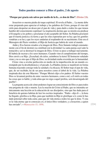 Todos pueden conocer a Dios el padre, 2 de agosto
“Porque por gracia sois salvos por medio de la fe... es don de Dios”. Efesios 2:8.
Jesucristo es nuestra piedra de toque espiritual. El revela al Padre.... La mente debe
estar preparada para apreciar el trabajo y las palabras de Cristo, porque él vino del
cielo para despertar un deseo por el pan de vida y para darlo a todos los que tienen
hambre del conocimiento espiritual. La inspiración declara que su misión era predicar
el Evangelio a los pobres y proclamar el año aceptable del Señor. Su Palabra proclamó
que él traería justicia a la tierra y que las islas esperarían por su ley; que los gentiles
vendrían a su luz y que los reyes andarían al resplandor de su nacimiento. Este era el
Mensajero del Pacto venidero, el Hijo de Justicia que habría de venir al mundo.
Adán y Eva fueron creados a la imagen de Dios. Pero Satanás trabajó constante-
mente con el ﬁn de destruir esa similitud con la divinidad. La santa pareja cayó ante la
tentación y así se destruyó la imagen de Dios. Cristo se puso a trabajar nuevamente.
El habría de recrear a los seres humanos. Cuando vino el cumplimiento del tiempo,
Dios envió a su Hijo. ¡Escuchad, oh cielos, asómbrese la tierra! El Instructor señalado
viene y no es otro que el Hijo de Dios; su divinidad estaba revestida por la humanidad.
Cristo vino a revelar perfección en medio de la imperfección de un mundo co-
rrompido por la desobediencia y el pecado. La Palabra eterna se manifestó en forma
humana trayendo consigo toda la sanidad y la eﬁcacia. El Señor trajo el pan de vida,
que, de ser recibido, ha de ser para nosotros como el árbol de la vida. La Palabra
inspirada dice de este Maestro: “Porque Moisés dijo a los padres: El Señor vuestro
Dios os levantará profeta de entre vuestros hermanos, como a mí; a él oiréis en todas
las cosas que os hable; y toda alma que no oiga a aquel profeta, será desarraigada del
pueblo”.
La pregunta acerca de cómo podemos lograr un conocimiento de Dios es para todos
una pregunta de vida o muerte. Lea la oración de Cristo al Padre, que no intentaba ser
únicamente una lección en la educación de sus discípulos, sino que fue dada para el
beneﬁcio de quienes habrían de leer los escritos inspirados. “Padre—dijo él—, la hora
ha llegado; gloriﬁca a tu Hijo, para que también tu Hijo te gloriﬁque a ti; como le has
dado potestad sobre toda carne, para que dé vida eterna a todos los que le diste. Y esta
es la vida eterna: que te conozcan a ti, el único Dios verdadero, y a Jesucristo, a quien
has enviado”.—Manuscrito 15, 1898. [224]
229
 