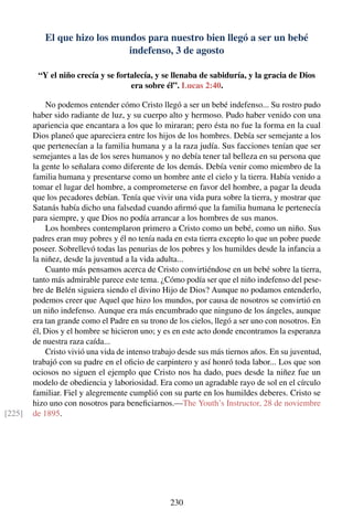 El que hizo los mundos para nuestro bien llegó a ser un bebé
indefenso, 3 de agosto
“Y el niño crecía y se fortalecía, y se llenaba de sabiduría, y la gracia de Dios
era sobre él”. Lucas 2:40.
No podemos entender cómo Cristo llegó a ser un bebé indefenso... Su rostro pudo
haber sido radiante de luz, y su cuerpo alto y hermoso. Pudo haber venido con una
apariencia que encantara a los que lo miraran; pero ésta no fue la forma en la cual
Dios planeó que apareciera entre los hijos de los hombres. Debía ser semejante a los
que pertenecían a la familia humana y a la raza judía. Sus facciones tenían que ser
semejantes a las de los seres humanos y no debía tener tal belleza en su persona que
la gente lo señalara como diferente de los demás. Debía venir como miembro de la
familia humana y presentarse como un hombre ante el cielo y la tierra. Había venido a
tomar el lugar del hombre, a comprometerse en favor del hombre, a pagar la deuda
que los pecadores debían. Tenía que vivir una vida pura sobre la tierra, y mostrar que
Satanás había dicho una falsedad cuando aﬁrmó que la familia humana le pertenecía
para siempre, y que Dios no podía arrancar a los hombres de sus manos.
Los hombres contemplaron primero a Cristo como un bebé, como un niño. Sus
padres eran muy pobres y él no tenía nada en esta tierra excepto lo que un pobre puede
poseer. Sobrellevó todas las penurias de los pobres y los humildes desde la infancia a
la niñez, desde la juventud a la vida adulta...
Cuanto más pensamos acerca de Cristo convirtiéndose en un bebé sobre la tierra,
tanto más admirable parece este tema. ¿Cómo podía ser que el niño indefenso del pese-
bre de Belén siguiera siendo el divino Hijo de Dios? Aunque no podamos entenderlo,
podemos creer que Aquel que hizo los mundos, por causa de nosotros se convirtió en
un niño indefenso. Aunque era más encumbrado que ninguno de los ángeles, aunque
era tan grande como el Padre en su trono de los cielos, llegó a ser uno con nosotros. En
él, Dios y el hombre se hicieron uno; y es en este acto donde encontramos la esperanza
de nuestra raza caída...
Cristo vivió una vida de intenso trabajo desde sus más tiernos años. En su juventud,
trabajó con su padre en el oﬁcio de carpintero y así honró toda labor... Los que son
ociosos no siguen el ejemplo que Cristo nos ha dado, pues desde la niñez fue un
modelo de obediencia y laboriosidad. Era como un agradable rayo de sol en el círculo
familiar. Fiel y alegremente cumplió con su parte en los humildes deberes. Cristo se
hizo uno con nosotros para beneﬁciarnos.—The Youth’s Instructor, 28 de noviembre
de 1895.[225]
230
 