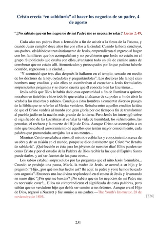 Cristo crecía “en sabiduría” al hacer los negocios de su padre, 4
de agosto
“¿No sabíais que en los negocios de mi Padre me es necesario estar? Lucas 2:49.
Cada año sus padres iban a Jerusalén a ﬁn de asistir a la ﬁesta de la Pascua, y
cuando Jesús cumplió doce años fue con ellos a la ciudad. Cuando la ﬁesta concluyó,
sus padres, olvidándose transitoriamente de Jesús, emprendieron el regreso al hogar
con los familiares que los acompañaban y no percibieron que Jesús no estaba en el
grupo. Suponiendo que estaba con ellos, avanzaron todo un día de camino antes de
corroborar que no estaba allí. Atemorizados y preocupados por lo que pudiera haberle
ocurrido, regresaron a la ciudad...
“Y aconteció que tres días después le hallaron en el templo, sentado en medio
de los doctores de la ley, oyéndoles y preguntándoles”. Los doctores [de la ley] eran
hombres muy eruditos y aún ellos se asombraban al escuchar a Jesús formularles
sorprendentes preguntas y se dieron cuenta que él conocía bien las Escrituras...
Jesús sabía que Dios le había dado esta oportunidad a ﬁn de iluminar a quienes
moraban en tinieblas e hizo todo lo que estaba al alcance de su poder a ﬁn de abrir la
verdad a los maestros y rabinos. Condujo a estos hombres a comentar diversos pasajes
de la Biblia que se referían al Mesías venidero. Reinaba entre aquellos eruditos la idea
de que el Cristo vendría al mundo con gran gloria por ese tiempo a ﬁn de transformar
al pueblo judío en la nación más grande de la tierra. Pero Jesús los interrogó sobre
el signiﬁcado de las Escrituras al señalar la vida de humildad, los sufrimientos, las
penurias, el rechazo y la muerte del Hijo de Dios. Aunque Cristo se asemejaba a un
niño que buscaba el asesoramiento de aquellos que tenían mayor conocimiento, cada
palabra que pronunciaba arrojaba luz a sus mentes...
Mientras Cristo enseñaba a otros, él mismo recibía luz y conocimiento acerca de
su obra y de su misión en el mundo, porque se dice claramente que Cristo “se llenaba
de sabiduría”. ¡Qué lección es ésta para los jóvenes de nuestros días! Ellos pueden ser
como Cristo y por el estudio de la Palabra de Dios recibir la luz que el Espíritu Santo
puede darles, y así ser fuentes de luz para otros...
Los sabios estaban sorprendidos por las preguntas que el niño Jesús formulaba...
Cuando se produjo una pausa, María, la madre de Jesús, se acercó a su hijo y le
preguntó: “Hijo, ¿por qué nos has hecho así? He aquí, tu padre y yo te hemos buscado
con angustia”. Entonces una luz divina resplandeció en el rostro de Jesús y levantando
su mano dijo: “¿Por qué me buscáis? ¿No sabéis que en los negocios de mi Padre me
es necesario estar?... Ellos no comprendieron el signiﬁcado de estas palabras, pero
sabían que un verdadero hijo que debía ser sumiso a sus órdenes. Aunque era el Hijo
de Dios, regresó a Nazaret y fue sumiso a sus padres.—The Youth’s Instructor, 28 de
noviembre de 1895. [226]
231
 