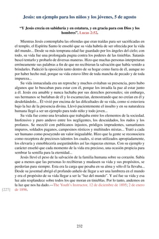 Jesús: un ejemplo para los niños y los jóvenes, 5 de agosto
“Y Jesús crecía en sabiduría y en estatura, y en gracia para con Dios y los
hombres”. Lucas 2:52.
Mientras Jesús contemplaba las ofrendas que eran traídas para ser sacriﬁcadas en
el templo, el Espíritu Santo le enseñó que su vida habría de ser ofrecida por la vida
del mundo... Desde su más temprana edad fue guardado por los ángeles del cielo; con
todo, su vida fue una prolongada pugna contra los poderes de las tinieblas. Satanás
buscó tentarlo y probarlo de diversas maneras. Hizo que muchas personas interpretaran
erróneamente sus palabras a ﬁn de que no recibieran la salvación que había venido a
brindarles. Padeció la oposición tanto dentro de su hogar como fuera de él, aunque no
por haber hecho mal, porque su vida estuvo libre de toda mancha de pecado y de toda
impureza...
Su vida inmaculada era un reproche y muchos evitaban su presencia, pero hubo
algunos que lo buscaban para estar con él, porque los invadía la paz al estar junto
a él. Jesús era amable y nunca luchaba por sus derechos personales; sin embargo,
sus hermanos se burlaban de él y lo escarnecían, demostrando que no creían en él y
desdeñándolo... Él vivió por encima de las diﬁcultades de su vida, como si estuviera
bajo la luz de la presencia divina. Llevó pacientemente el insulto y en su naturaleza
humana llegó a ser un ejemplo para todo niño y todo joven...
Su vida fue como una levadura que trabajaba entre los elementos de la sociedad.
Inofensivo y puro anduvo entre los negligentes, los descuidados, los rudos y los
profanos. Se mezcló con publicanos injustos, pródigos imprudentes, samaritanos
impuros, soldados paganos, campesinos rústicos y multitudes mixtas... Trató a cada
ser humano como poseyendo un valor inigualable. Hizo que la gente se reconociera
como receptora de preciosos talentos los cuales, si eran utilizados apropiadamente,
los elevaría y ennoblecería asegurándoles así las riquezas eternas. Con su ejemplo y
carácter enseñó que cada momento de la vida era precioso, una ocasión propicia para
sembrar la semilla para la eternidad...
Jesús llevó el peso de la salvación de la familia humana sobre su corazón. Sabía
que a menos que las personas lo recibieran y mudasen su vida y sus propósitos, se
perderían para siempre. Esta era la carga que pesaba en su alma y sólo él la llevaba...
Desde su juventud abrigó el profundo anhelo de llegar a ser una lumbrera en el mundo
y era el propósito de su vida llegar a ser la “luz del mundo”. Y así fue su vida y esa
luz aún resplandece sobre todos los que moran en tinieblas. Por lo tanto, andemos en
la luz que nos ha dado.—The Youth’s Instructor, 12 de diciembre de 1895; 2 de enero
de 1896.[227]
232
 