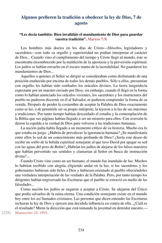 Algunos preﬁeren la tradición a obedecer la ley de Dios, 7 de
agosto
“Les decía también: Bien invalidáis el mandamiento de Dios para guardar
vuestra tradición”. Marcos 7:9.
Los hombres más doctos en los días de Cristo—ﬁlósofos, legisladores y
sacerdotes—con todo su orgullo y superioridad no podían interpretar el carácter
de Dios... Cuando vino el cumplimiento del tiempo y Cristo llegó al mundo, éste se
encontraba ensombrecido por la maldición de la apostasía y la perversión espiritual.
Los judíos se habían envuelto en el oscuro manto de la incredulidad. No guardaron los
mandamientos de Dios...
Aquellos a quienes el Señor se dirigió se consideraban como disfrutando de una
posición enaltecida por encima de todos los demás pueblos. Sólo a ellos, presumían
con orgullo, les habían sido conﬁados los oráculos divinos. La tierra languidecía
expectante por un maestro enviado por Dios; sin embargo, cuando él llegó en la forma
como lo habían anunciado los oráculos vivientes, los sacerdotes y los instructores del
pueblo no pudieron discernir en él al Salvador, ni pudieron comprender la forma de su
venida. Después de perder la costumbre de aceptar la Palabra de Dios exactamente
como se lee, o de permitirle ser su propio intérprete, la leyeron a la luz de sus máximas
y tradiciones. Por tanto tiempo habían descuidado el estudio y la contemplación de
la Biblia que sus páginas habían llegado a ser un misterio para ellos. Con aversión le
dieron la espalda a la verdad de Dios para volverse a las tradiciones humanas.
La nación judía había llegado a un momento crítico de su historia. Mucho era lo
que estaba en juego. ¿Habría de prevalecer la ignorancia humana? ¿Se manifestaría
entre ellos la sed de un conocimiento más profundo de Dios? ¿Sería este deseo de
recibir un sorbo de la bebida espiritual semejante al que tuvo David por apagar su sed
con las aguas del pozo de Belén? ¿Habrían los judíos de alejarse de los falsos maestros
que habían pervertido sus sentidos y clamarían al Señor en busca de instrucción
divina?...
Cuando Cristo vino como un ser humano, el mundo fue inundado de luz. Muchos
lo habrían recibido con alegría, eligiendo andar en la luz, si los sacerdotes y los
gobernantes hubieran sido ﬁeles a Dios y hubiesen orientado al pueblo ofreciéndoles
una verdadera interpretación de las verdades de la Palabra. Pero, por tanto tiempo los
dirigentes habían tergiversado las Escrituras que el pueblo se extravió en medio de las
falsedades...
Como nación los judíos se negaron a aceptar a Cristo. Se alejaron del Único
que podía salvarlos de la ruina eterna. Una condición semejante existe en el mundo
hoy entre los así llamados cristianos. Las personas que dicen entender las Escrituras
rechazan la ley de Dios y ejercen una decidida inﬂuencia en contra de ella...¿Cuál es
el resultado? Miren la dirección que está tomando la juventud en derredor nuestro.—
Manuscrito 24, 1891.[229]
234
 