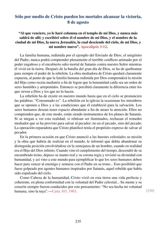 Sólo por medio de Cristo pueden los mortales alcanzar la victoria,
8 de agosto
“Al que venciere, yo le haré columna en el templo de mi Dios, y nunca más
saldrá de allí; y escribiré sobre él el nombre de mi Dios, y el nombre de la
ciudad de mi Dios, la nueva Jerusalén, la cual desciende del cielo, de mi Dios, y
mi nombre nuevo”. Apocalipsis 3:12.
La familia humana, redimida por el ejemplo del Enviado de Dios; el unigénito
del Padre, nunca podrá comprender plenamente el terrible conﬂicto animado por el
poder engañoso y el encubierto odio mortal de Satanás contra nuestro Señor mientras
él vivió en la tierra. Después de la batalla del gran día de Dios, se ha de quebrantar
para siempre el poder de la rebelión. La obra mediadora de Cristo quedará claramente
expuesta, al punto de que la familia humana redimida por Dios comprenderá la misión
del Hijo como receta mediatriz a ﬁn de lograr que la humanidad caída sea un orden de
seres humildes y arrepentidos. Entonces se percibirá claramente la diferencia entre los
que sirven a Dios y los que no lo hacen.
La rebelión ha de existir en nuestro mundo hasta que en el cielo se pronuncien
las palabras: “Consumado es”. La rebelión en la iglesia la ocasionan los miembros
que se oponen a Dios y a las condiciones que él estableció para la salvación. Los
seres humanos desean tener espacio abundante a ﬁn de atraer la atención. Ellos no
comprenden que, de este modo, están siendo instrumentos de los planes de Satanás.
Si se niegan a ver esta realidad; si rehúsan ser iluminados, rechazan el remedio
mediador que se ha provisto para salvar al pecador; no en el pecado, sino del pecado.
La operación reparadora que Cristo planiﬁcó tenía el propósito expreso de salvar al
pecador.
En la primera ocasión en que Cristo anunció a las huestes celestiales su misión
y la obra que habría de realizar en el mundo, le informó que debía abandonar su
distinguida posición envolviéndose en la semejanza de un hombre, cuando en realidad
era el Hijo del Dios inﬁnito. Cuando vino el cumplimiento del tiempo, descendió de su
encumbrado trono, depuso su manto real y su corona regia y revistió su divinidad con
humanidad, y así vino a este mundo para ejempliﬁcar lo que los seres humanos deben
hacer para vencer al enemigo y sentarse con el Padre en su trono... Esto posibilitó que
fuese golpeado por agentes humanos inspirados por Satanás, aquel rebelde que había
sido expulsado del cielo.
Como Cabeza de la humanidad, Cristo vivió en esta tierra una vida perfecta y
coherente, en plena conformidad con la voluntad del Padre celestial... Su mente y su
corazón siempre fueron conducidos por este pensamiento: “No sea hecha mi voluntad
humana, sino la tuya”.—Carta 303, 1903. [230]
235
 