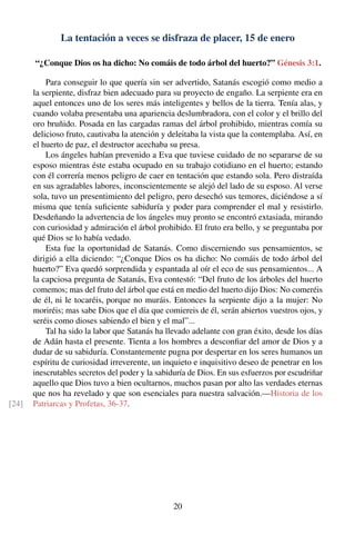 La tentación a veces se disfraza de placer, 15 de enero
“¿Conque Dios os ha dicho: No comáis de todo árbol del huerto?” Génesis 3:1.
Para conseguir lo que quería sin ser advertido, Satanás escogió como medio a
la serpiente, disfraz bien adecuado para su proyecto de engaño. La serpiente era en
aquel entonces uno de los seres más inteligentes y bellos de la tierra. Tenía alas, y
cuando volaba presentaba una apariencia deslumbradora, con el color y el brillo del
oro bruñido. Posada en las cargadas ramas del árbol prohibido, mientras comía su
delicioso fruto, cautivaba la atención y deleitaba la vista que la contemplaba. Así, en
el huerto de paz, el destructor acechaba su presa.
Los ángeles habían prevenido a Eva que tuviese cuidado de no separarse de su
esposo mientras éste estaba ocupado en su trabajo cotidiano en el huerto; estando
con él correría menos peligro de caer en tentación que estando sola. Pero distraída
en sus agradables labores, inconscientemente se alejó del lado de su esposo. Al verse
sola, tuvo un presentimiento del peligro, pero desechó sus temores, diciéndose a sí
misma que tenía suﬁciente sabiduría y poder para comprender el mal y resistirlo.
Desdeñando la advertencia de los ángeles muy pronto se encontró extasiada, mirando
con curiosidad y admiración el árbol prohibido. El fruto era bello, y se preguntaba por
qué Dios se lo había vedado.
Esta fue la oportunidad de Satanás. Como discerniendo sus pensamientos, se
dirigió a ella diciendo: “¿Conque Dios os ha dicho: No comáis de todo árbol del
huerto?” Eva quedó sorprendida y espantada al oír el eco de sus pensamientos... A
la capciosa pregunta de Satanás, Eva contestó: “Del fruto de los árboles del huerto
comemos; mas del fruto del árbol que está en medio del huerto dijo Dios: No comeréis
de él, ni le tocaréis, porque no muráis. Entonces la serpiente dijo a la mujer: No
moriréis; mas sabe Dios que el día que comiereis de él, serán abiertos vuestros ojos, y
seréis como dioses sabiendo el bien y el mal”...
Tal ha sido la labor que Satanás ha llevado adelante con gran éxito, desde los días
de Adán hasta el presente. Tienta a los hombres a desconﬁar del amor de Dios y a
dudar de su sabiduría. Constantemente pugna por despertar en los seres humanos un
espíritu de curiosidad irreverente, un inquieto e inquisitivo deseo de penetrar en los
inescrutables secretos del poder y la sabiduría de Dios. En sus esfuerzos por escudriñar
aquello que Dios tuvo a bien ocultarnos, muchos pasan por alto las verdades eternas
que nos ha revelado y que son esenciales para nuestra salvación.—Historia de los
Patriarcas y Profetas, 36-37.[24]
20
 