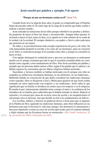 Jesús enseñó por palabra y ejemplo, 9 de agosto
“Porque ni aun sus hermanos creían en él”. Juan 7:5.
Cuando Jesús tuvo la edad de doce años, la gente ya comprendió que el Espíritu
Santo descansaba sobre él. Él sintió algo de la carga de la misión que había venido a
realizar a nuestro mundo...
Jesús entiende las tentaciones de los niños porque sobrellevó sus pruebas y dolores.
Su propósito de hacer el bien fue ﬁrme e inconmovible. Aunque hubo quienes lo
invitaron a hacer el mal, nunca lo hizo, ni se apartó en lo más mínimo de la senda de
la verdad y de la rectitud. Él siempre obedeció a sus padres y llevó a cabo cada tarea
que pusieron en sus manos.
Su niñez y su juventud fueron todo excepto experiencias de gozo y de solaz. Su
vida inmaculada despertó la envidia y los celos de sus hermanos, pues no creyeron
en él. Ellos se molestaron porque él no actuaba como ellos y porque no consintió en
hacer el mal...
Con rapidez distinguía la verdad del error y por esto sus hermanos se molestaron
mucho con él, porque sostenían que todo lo que el sacerdote enseñaba debía ser consi-
derado como sagrado; como mandamiento de Dios. Pero Jesús enseñaba por palabra y
ejemplo que las personas deben adorar a Dios según él ha pedido que lo adoren y no
debían seguirse las ceremonias que los líderes religiosos habían inculcado...
Sacerdotes y fariseos también se habían molestado con él, porque este niño no
aceptaba sus artiﬁciosas enseñanzas humanas, ni sus aforismos, ni sus tradiciones...
Habiendo fallado en convencerlo de que debía considerar las tradiciones humanas
como sagradas, ellos se dirigieron a José y María para quejarse de que Jesús estaba
tomando un curso equivocado con respecto a sus tradiciones. Jesús sabía lo que
signiﬁcaría que su familia se dividiera en contra suya con respecto a su fe religiosa.
Él amaba la paz; intensamente anhelaba tener consigo el amor y la conﬁanza de los
miembros de su familia, pero sabía bien que le habían retirado su afecto. Padeció el
reproche y la censura por causa de su recto curso de acción y no aceptaría hacer el
mal porque otros lo hicieran, sino que decidió ser ﬁel a los mandamientos de Jehová...
Los escribas, rabinos y fariseos no pudieron mover a Jesús para que se apartase
de la Palabra de Dios siguiendo las tradiciones humanas, antes bien inﬂuyeron en sus
hermanos para que le hicieran la vida muy amarga. Sus hermanos lo amenazaron y
buscaron impulsarlo a tomar un curso de acción equivocado, pero él continuó adelante
y eligió siempre que las Escrituras fueran su orientación.—The Youth’s Instructor, 28
de noviembre de 1895; 5 diciembre de 1895.[231]
236
 