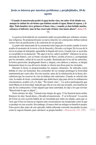 Jesús se interesa por nuestros problemas y perplejidades, 10 de
agosto
“Cuando el maestresala probó el agua hecha vino, sin saber él de dónde era,
aunque lo sabían los sirvientes que habían sacado el agua, llamó al esposo, y le
dijo: Todo hombre sirve primero el buen vino, y cuando ya han bebido mucho,
entonces el inferior; mas tú has reservado el buen vino hasta ahora”. Juan 2:9,
10.
La gozosa festividad de un casamiento judío era precedida por solemnes ceremo-
nias religiosas. En preparación para su nueva relación, los contrayentes debían realizar
ciertos ritos de puriﬁcación y de confesión de sus pecados.
La parte más interesante de la ceremonia tenía lugar por la noche cuando el novio
acudía al encuentro de la novia a ﬁn de buscarla y llevarla a su hogar. En la casa de la
novia un grupo de huéspedes aguardaba la llegada del novio. Cuando éste se acercaba,
se escuchaba la exclamación: “He aquí el novio; salid a recibirle”. Entonces la novia,
ataviada de blanco, con su frente circuida de ﬂores, recibía al novio y, acompañada
por los invitados, salían de la casa de su padre. Iluminada por la luz de las antorchas,
la festiva procesión, desplegando fausto y alegría, con cánticos y música, se dirigía
lentamente hasta la casa del novio donde se ofrecía una ﬁesta para los invitados.
Durante la ﬁesta se proporcionaban los mejores alimentos. Se utilizaba como
bebida el vino sin fermentar. Era costumbre de ese tiempo prolongar la festividad
matrimonial por varios días. En esta ocasión, antes de la culminación de la ﬁesta, des-
cubrieron que las reservas de vino no habían sido suﬁcientes. Cuando se solicitó más
vino, la madre de Jesús, considerando que debía hacer algo para aliviar la embarazosa
circunstancia, acudió a él y le dijo: “No tienen vino”... La activa participación que
tomó María en la festividad, indicaba que ella no era sólo una invitada, sino familiar de
uno de los contrayentes. Como alguien que tiene autoridad, les dijo a los que servían:
“Haced todo lo que os dijere”...
Jesús entones les dijo: “Llenad estas tinajas de agua. Y las llenaron hasta arriba.
Entonces les dijo: Sacad ahora, y llevadlo al maestresala... Y se lo llevaron”. La acción
de Cristo en esta ocasión habría de ser recordada por todas las edades, para que se
viese que Cristo no fracasa ni siquiera ante circunstancias tan inesperadas como la que
se produjo en esta ocasión. Sin embargo, él nunca obró un milagro en beneﬁcio propio.
Unos pocos días antes de este episodio, había rehusado convertir una piedra en pan,
como le sugería Satanás, para satisfacer su propia hambre.—Manuscrito 126, 1903. [232]
237
 