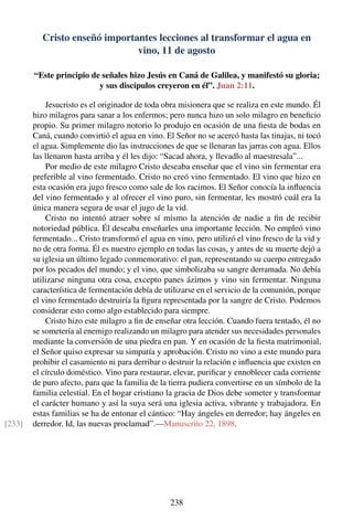 Cristo enseñó importantes lecciones al transformar el agua en
vino, 11 de agosto
“Este principio de señales hizo Jesús en Caná de Galilea, y manifestó su gloria;
y sus discípulos creyeron en él”. Juan 2:11.
Jesucristo es el originador de toda obra misionera que se realiza en este mundo. Él
hizo milagros para sanar a los enfermos; pero nunca hizo un solo milagro en beneﬁcio
propio. Su primer milagro notorio lo produjo en ocasión de una ﬁesta de bodas en
Caná, cuando convirtió el agua en vino. El Señor no se acercó hasta las tinajas, ni tocó
el agua. Simplemente dio las instrucciones de que se llenaran las jarras con agua. Ellos
las llenaron hasta arriba y él les dijo: “Sacad ahora, y llevadlo al maestresala”...
Por medio de este milagro Cristo deseaba enseñar que el vino sin fermentar era
preferible al vino fermentado. Cristo no creó vino fermentado. El vino que hizo en
esta ocasión era jugo fresco como sale de los racimos. El Señor conocía la inﬂuencia
del vino fermentado y al ofrecer el vino puro, sin fermentar, les mostró cuál era la
única manera segura de usar el jugo de la vid.
Cristo no intentó atraer sobre sí mismo la atención de nadie a ﬁn de recibir
notoriedad pública. Él deseaba enseñarles una importante lección. No empleó vino
fermentado... Cristo transformó el agua en vino, pero utilizó el vino fresco de la vid y
no de otra forma. Él es nuestro ejemplo en todas las cosas, y antes de su muerte dejó a
su iglesia un último legado conmemorativo: el pan, representando su cuerpo entregado
por los pecados del mundo; y el vino, que simbolizaba su sangre derramada. No debía
utilizarse ninguna otra cosa, excepto panes ázimos y vino sin fermentar. Ninguna
característica de fermentación debía de utilizarse en el servicio de la comunión, porque
el vino fermentado destruiría la ﬁgura representada por la sangre de Cristo. Podemos
considerar esto como algo establecido para siempre.
Cristo hizo este milagro a ﬁn de enseñar otra lección. Cuando fuera tentado, él no
se sometería al enemigo realizando un milagro para atender sus necesidades personales
mediante la conversión de una piedra en pan. Y en ocasión de la ﬁesta matrimonial,
el Señor quiso expresar su simpatía y aprobación. Cristo no vino a este mundo para
prohibir el casamiento ni para derribar o destruir la relación e inﬂuencia que existen en
el círculo doméstico. Vino para restaurar, elevar, puriﬁcar y ennoblecer cada corriente
de puro afecto, para que la familia de la tierra pudiera convertirse en un símbolo de la
familia celestial. En el hogar cristiano la gracia de Dios debe someter y transformar
el carácter humano y así la suya será una iglesia activa, vibrante y trabajadora. En
estas familias se ha de entonar el cántico: “Hay ángeles en derredor; hay ángeles en
derredor. Id, las nuevas proclamad”.—Manuscrito 22, 1898.[233]
238
 