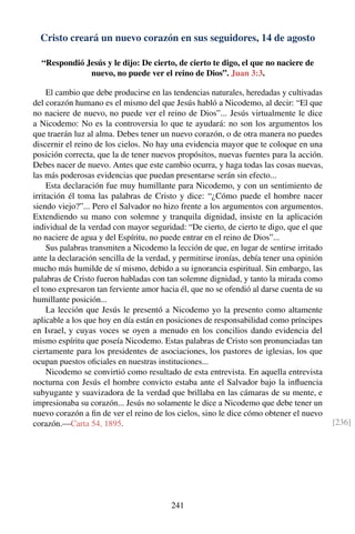 Cristo creará un nuevo corazón en sus seguidores, 14 de agosto
“Respondió Jesús y le dijo: De cierto, de cierto te digo, el que no naciere de
nuevo, no puede ver el reino de Dios”. Juan 3:3.
El cambio que debe producirse en las tendencias naturales, heredadas y cultivadas
del corazón humano es el mismo del que Jesús habló a Nicodemo, al decir: “El que
no naciere de nuevo, no puede ver el reino de Dios”... Jesús virtualmente le dice
a Nicodemo: No es la controversia lo que te ayudará: no son los argumentos los
que traerán luz al alma. Debes tener un nuevo corazón, o de otra manera no puedes
discernir el reino de los cielos. No hay una evidencia mayor que te coloque en una
posición correcta, que la de tener nuevos propósitos, nuevas fuentes para la acción.
Debes nacer de nuevo. Antes que este cambio ocurra, y haga todas las cosas nuevas,
las más poderosas evidencias que puedan presentarse serán sin efecto...
Esta declaración fue muy humillante para Nicodemo, y con un sentimiento de
irritación él toma las palabras de Cristo y dice: “¿Cómo puede el hombre nacer
siendo viejo?”... Pero el Salvador no hizo frente a los argumentos con argumentos.
Extendiendo su mano con solemne y tranquila dignidad, insiste en la aplicación
individual de la verdad con mayor seguridad: “De cierto, de cierto te digo, que el que
no naciere de agua y del Espíritu, no puede entrar en el reino de Dios”...
Sus palabras transmiten a Nicodemo la lección de que, en lugar de sentirse irritado
ante la declaración sencilla de la verdad, y permitirse ironías, debía tener una opinión
mucho más humilde de sí mismo, debido a su ignorancia espiritual. Sin embargo, las
palabras de Cristo fueron habladas con tan solemne dignidad, y tanto la mirada como
el tono expresaron tan ferviente amor hacia él, que no se ofendió al darse cuenta de su
humillante posición...
La lección que Jesús le presentó a Nicodemo yo la presento como altamente
aplicable a los que hoy en día están en posiciones de responsabilidad como príncipes
en Israel, y cuyas voces se oyen a menudo en los concilios dando evidencia del
mismo espíritu que poseía Nicodemo. Estas palabras de Cristo son pronunciadas tan
ciertamente para los presidentes de asociaciones, los pastores de iglesias, los que
ocupan puestos oﬁciales en nuestras instituciones...
Nicodemo se convirtió como resultado de esta entrevista. En aquella entrevista
nocturna con Jesús el hombre convicto estaba ante el Salvador bajo la inﬂuencia
subyugante y suavizadora de la verdad que brillaba en las cámaras de su mente, e
impresionaba su corazón... Jesús no solamente le dice a Nicodemo que debe tener un
nuevo corazón a ﬁn de ver el reino de los cielos, sino le dice cómo obtener el nuevo
corazón.—Carta 54, 1895. [236]
241
 