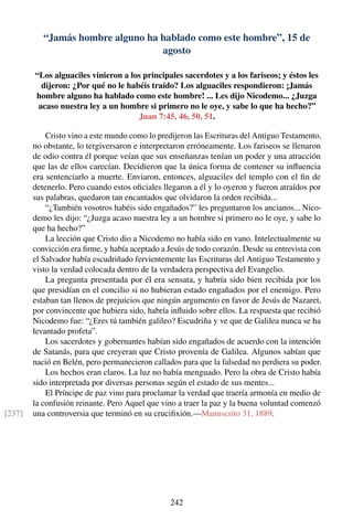 “Jamás hombre alguno ha hablado como este hombre”, 15 de
agosto
“Los alguaciles vinieron a los principales sacerdotes y a los fariseos; y éstos les
dijeron: ¿Por qué no le habéis traído? Los alguaciles respondieron: ¡Jamás
hombre alguno ha hablado como este hombre! ... Les dijo Nicodemo... ¿Juzga
acaso nuestra ley a un hombre si primero no le oye, y sabe lo que ha hecho?”
Juan 7:45, 46, 50, 51.
Cristo vino a este mundo como lo predijeron las Escrituras del Antiguo Testamento,
no obstante, lo tergiversaron e interpretaron erróneamente. Los fariseos se llenaron
de odio contra él porque veían que sus enseñanzas tenían un poder y una atracción
que las de ellos carecían. Decidieron que la única forma de contener su inﬂuencia
era sentenciarlo a muerte. Enviaron, entonces, alguaciles del templo con el ﬁn de
detenerlo. Pero cuando estos oﬁciales llegaron a él y lo oyeron y fueron atraídos por
sus palabras, quedaron tan encantados que olvidaron la orden recibida...
“¿También vosotros habéis sido engañados?” les preguntaron los ancianos... Nico-
demo les dijo: “¿Juzga acaso nuestra ley a un hombre si primero no le oye, y sabe lo
que ha hecho?”
La lección que Cristo dio a Nicodemo no había sido en vano. Intelectualmente su
convicción era ﬁrme, y había aceptado a Jesús de todo corazón. Desde su entrevista con
el Salvador había escudriñado fervientemente las Escrituras del Antiguo Testamento y
visto la verdad colocada dentro de la verdadera perspectiva del Evangelio.
La pregunta presentada por él era sensata, y habría sido bien recibida por los
que presidían en el concilio si no hubieran estado engañados por el enemigo. Pero
estaban tan llenos de prejuicios que ningún argumento en favor de Jesús de Nazaret,
por convincente que hubiera sido, habría inﬂuido sobre ellos. La respuesta que recibió
Nicodemo fue: “¿Eres tú también galileo? Escudriña y ve que de Galilea nunca se ha
levantado profeta”.
Los sacerdotes y gobernantes habían sido engañados de acuerdo con la intención
de Satanás, para que creyeran que Cristo provenía de Galilea. Algunos sabían que
nació en Belén, pero permanecieron callados para que la falsedad no perdiera su poder.
Los hechos eran claros. La luz no había menguado. Pero la obra de Cristo había
sido interpretada por diversas personas según el estado de sus mentes...
El Príncipe de paz vino para proclamar la verdad que traería armonía en medio de
la confusión reinante. Pero Aquel que vino a traer la paz y la buena voluntad comenzó
una controversia que terminó en su cruciﬁxión.—Manuscrito 31, 1889.[237]
242
 
