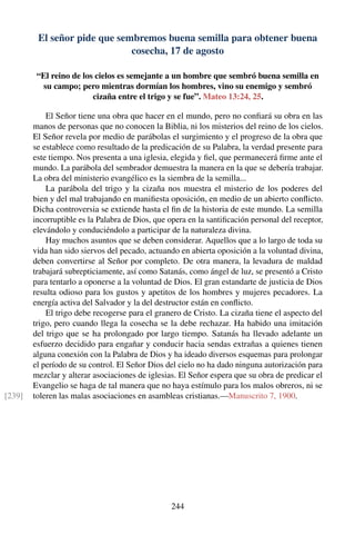 El señor pide que sembremos buena semilla para obtener buena
cosecha, 17 de agosto
“El reino de los cielos es semejante a un hombre que sembró buena semilla en
su campo; pero mientras dormían los hombres, vino su enemigo y sembró
cizaña entre el trigo y se fue”. Mateo 13:24, 25.
El Señor tiene una obra que hacer en el mundo, pero no conﬁará su obra en las
manos de personas que no conocen la Biblia, ni los misterios del reino de los cielos.
El Señor revela por medio de parábolas el surgimiento y el progreso de la obra que
se establece como resultado de la predicación de su Palabra, la verdad presente para
este tiempo. Nos presenta a una iglesia, elegida y ﬁel, que permanecerá ﬁrme ante el
mundo. La parábola del sembrador demuestra la manera en la que se debería trabajar.
La obra del ministerio evangélico es la siembra de la semilla...
La parábola del trigo y la cizaña nos muestra el misterio de los poderes del
bien y del mal trabajando en maniﬁesta oposición, en medio de un abierto conﬂicto.
Dicha controversia se extiende hasta el ﬁn de la historia de este mundo. La semilla
incorruptible es la Palabra de Dios, que opera en la santiﬁcación personal del receptor,
elevándolo y conduciéndolo a participar de la naturaleza divina.
Hay muchos asuntos que se deben considerar. Aquellos que a lo largo de toda su
vida han sido siervos del pecado, actuando en abierta oposición a la voluntad divina,
deben convertirse al Señor por completo. De otra manera, la levadura de maldad
trabajará subrepticiamente, así como Satanás, como ángel de luz, se presentó a Cristo
para tentarlo a oponerse a la voluntad de Dios. El gran estandarte de justicia de Dios
resulta odioso para los gustos y apetitos de los hombres y mujeres pecadores. La
energía activa del Salvador y la del destructor están en conﬂicto.
El trigo debe recogerse para el granero de Cristo. La cizaña tiene el aspecto del
trigo, pero cuando llega la cosecha se la debe rechazar. Ha habido una imitación
del trigo que se ha prolongado por largo tiempo. Satanás ha llevado adelante un
esfuerzo decidido para engañar y conducir hacia sendas extrañas a quienes tienen
alguna conexión con la Palabra de Dios y ha ideado diversos esquemas para prolongar
el período de su control. El Señor Dios del cielo no ha dado ninguna autorización para
mezclar y alterar asociaciones de iglesias. El Señor espera que su obra de predicar el
Evangelio se haga de tal manera que no haya estímulo para los malos obreros, ni se
toleren las malas asociaciones en asambleas cristianas.—Manuscrito 7, 1900.[239]
244
 