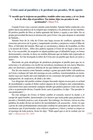 Cristo sanó al paralítico y le perdonó sus pecados, 18 de agosto
“Y sucedió que le trajeron un paralítico, tendido sobre una cama; y al ver Jesús
la fe de ellos, dijo al paralítico: Ten ánimo, hijo; tus pecados te son
perdonados”. Mateo 9:2.
Cuando Cristo vino a nuestro mundo como hombre, Satanás había conducido a los
judíos hacia una práctica de la religión que complacía a las potencias de las tinieblas.
El profeso pueblo de Dios se había apartado del Señor y seguía a otro líder. En su
propia perversidad iba hacia la destrucción, pero Cristo vino para disputar la autoridad
de Satanás...
Satanás hizo de la vida de Cristo una larga escena de conﬂicto, agitando los
corazones perversos de la gente y maquinando envidias y prejuicios contra el Hijo de
Dios, el Salvador del mundo. Hizo que se cuestionara y dudase de la palabra, la obra
y la misión de Cristo... Ellos [los judíos] seguían a Cristo de un lugar a otro con el
ﬁn, si les era posible, de atraparlo en alguna palabra que al difundirla luego, en forma
distorsionada y torcida, le diese un sentido diferente que no había sido expresado ni
pretendido. Así fue hostigada la labor de Cristo por un pueblo que decía ser justo y
santo...
Haciendo un gran despliegue de prudencia protegían al pueblo para que no se
extraviara y lo advertían a no recibir las novedosas enseñanzas de este nuevo Maestro,
pues sus doctrinas y prácticas diferían de las que habían recibido de sus padres...
Fue de esta manera como Satanás condujo a gente que pudo haber sido poderosa
en Cristo a trabajar del lado del enemigo en este conﬂicto, transformándola en instru-
mento suyo por medio del cual implantó en los corazones del pueblo un espíritu de
impugnación, de suspicacia, de duda y de odio...
Los dirigentes del pueblo estaban siempre buscando alguna excusa para su actitud
de incredulidad y cuando el Señor realizó algunos de los milagros más sorprendentes,
estuvieron listos para encontrar cualquier detalle que pudiera parecer como una obje-
ción a su pretensión divina. Cuando Jesús sanó al paralítico, le dijo: “Tus pecados te
son perdonados”...
En este milagro de Cristo, el Señor cambió el corazón, renovó la mente y el
cuerpo de aquel hombre, demostrando a los fariseos que tenía poder para perdonar los
pecados y brindarle justicia y paz al pecador. Sin embargo, los fariseos vieron en estas
palabras de poder divino un motivo de incredulidad y de acusación... Jesús vio que
a pesar de cuán profundamente enraizados estaban los principios de oposición a las
enseñanzas que él proclamaba, eran criterios engañosos y falsos y tenían su origen en
el enemigo de toda justicia. Jesús les dijo: “Todo aquel que es de la verdad, oye mi
voz”.—Manuscrito 65, 1895. [240]
245
 