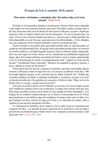 El toque de la fe es sanador, 20 de agosto
“Pero Jesús, volviéndose y mirándola, dijo: Ten ánimo, hija; tu fe te ha
salvado”. Mateo 9:22.
El Señor es el restaurador, Satanás es el destructor. Nuestro Señor no ha trabajado
como médico así como desearía hacerlo, pues dice: No habéis venido a mí para que os
dé vida. Buscamos toda clase de fuente de alivio para la aﬂicción, excepto a Aquel que
demostró sobre el sepulcro abierto de José [de Arimatea]: “Yo soy la resurrección y la
vida”. Cristo vino a nuestro mundo para buscar y salvar lo que se había perdido. Su
obra inigualable es la de Uno que sana toda clase de enfermedades... Si los aﬂigidos
tan sólo acudieran con fe al divino Salvador, verían la salvación de Dios...
Cristo encontró a una pobre alma que había pasado toda su vida buscando ser
sanada de una enfermedad física. El pasaje indica que había gastado todos sus recursos
en muchos médicos y no había logrado mejorar; todo lo contrario, había empeorado.
Pero un solo toque de Cristo, hecho con fe, transformó esa debilidad cargada por
largos años. Esta mujer enferma vino detrás de Cristo y tocó su manto, depositando
su fe en la Persona que lo vestía e instantáneamente sanó. “¿Quién es el que me ha
tocado?” Asombrado, Pedro respondió: “Maestro, la compañía te aprieta y oprime, y
dices: ¿Quién es el que me ha tocado?”
Cristo quería dar una lección a quienes lo rodeaban, que fuera inolvidable. Quería
mostrar la diferencia entre el toque de la fe y el contacto accidental. Jesús dijo: “Me
ha tocado alguien; porque yo he conocido que ha salido virtud de mí”. Viendo que
no podía ocultarse, la mujer se adelantó temblando, y se postró a sus pies y le narró
su historia de aﬂicción. Con palabras de consuelo, el Señor le dijo: “Hija, tu fe te ha
hecho salva; ve en paz, y queda sana de tu azote”.
¿Por qué no acudir a Jesús con fe? Muchos se acercan a él con un toque casual;
sólo establecen contacto físico con su persona. La mujer hizo mucho más que esto.
Esta mujer extendió su mano con fe hacia él y fue sanada en forma instantánea... Los
amigos de la verdad lo enaltecerán por ser el Autor y Consumador de la fe. Cristo
demostrará que es un médico capaz de restablecer el cuerpo tanto como el alma. Los
que trabajan con Dios uncirán el yugo con Cristo y se colocarán en cuerpo, alma y
espíritu en una relación apropiada con Dios...
La voluntad de los hombres, de las mujeres y de los niños ha de ser entrenada para
cooperar con Dios... La melodía del gozo espiritual, de la salud física, será revelada y
promoverá esa bendición que el Señor Jesús vino a impartir a nuestro mundo a todo
aquel que cree.—Carta 106, 1898. [242]
247
 