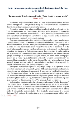 Jesús camina con nosotros en medio de las tormentas de la vida,
23 de agosto
“Pero en seguida Jesús les habló, diciendo: ¡Tened ánimo; yo soy, no temáis”.
Mateo 14:27.
Hoy tenía el propósito de escribir acerca de Cristo cuando caminó sobre el mar para
calmar la tempestad... La majestad de Dios y sus obras ocuparon mis pensamientos.
Los vientos están en sus manos; controla las aguas...
Con cuánta nitidez vi en mi mente el bote con los discípulos, golpeado por las
olas. La noche era oscura y tempestuosa. El Maestro estaba ausente. El mar estaba
tormentoso y los vientos les eran contrarios. Si Jesús, su Salvador, hubiera estado con
ellos, se habrían sentido seguros. Durante toda la larga y tediosa noche se inclinaron
sobre sus remos, avanzando contra viento y marea.
Estaban acosados por el peligro y el horror. Estos hombres eran avezados, acos-
tumbrados a los riesgos y el peligro no los intimidaba fácilmente. Esperaban recibir al
Salvador en el barco en cierto punto previamente establecido; pero, ¿cómo podrían
alcanzar ese sitio sin él? Todo era en vano; el viento estaba en contra de ellos. Se
agotó la fuerza de los remeros, pero la cruel tempestad no disminuyó; por el contrario,
empujaba las olas con tal furia que parecía que iban a envolver la embarcación y
sus tripulantes. Oh, cuánto anhelaban la presencia del Maestro. En la hora de mayor
peligro, cuando ya lo habían dado todo por perdido, en medio de los relámpagos,
cuando era la cuarta vigilia de la noche, Jesús se les apareció caminando sobre las
aguas. ¡Oh, entonces Jesús no los había olvidado! Su ojo vigilante, lleno de tierna
simpatía y amor piadoso, los había contemplado durante la temible tempestad. En
medio de su mayor necesidad, había estado junto a ellos...
En el punto cuando la desesperación ocupaba ya el lugar de la esperanza; cuando
se sentían completamente abandonados, el ojo del Redentor del mundo estaba contem-
plándolos con una mirada tan tierna como la de una madre al ver el sufrimiento de un
hijo. Este es un amor inﬁnito. Los discípulos se sentían atemorizados, pero por encima
del bramido de la tempestad se escucharon las palabras que los discípulos anhelaban
escuchar: “¡Tened ánimo; yo soy, no temáis!” Así recuperaron la conﬁanza. “¡Jesús,
es el Maestro!” se dijeron unos a otros. “No teman, es Jesús, el Maestro”.
Jesús les dijo a los vientos, a las olas y las encrespadas aguas: “¡Calla! ¡Enmudece!”
¡Oh, cuántas veces hemos estado en una condición semejante a la de estos discípulos!
Cuántas veces Jesús se reveló a nosotros transformando nuestros pesares en gozo.
¡Oh, poderoso Redentor! ¡Gracioso y compasivo Salvador! Eres capaz por tu inﬁnito
poder de calmar todas las tempestades y de revivir todos los corazones. Él es nuestro
Redentor. En él podemos de conﬁar tanto en la tormenta como cuando brilla el sol.—
Carta 5, 1876.[245]
250
 