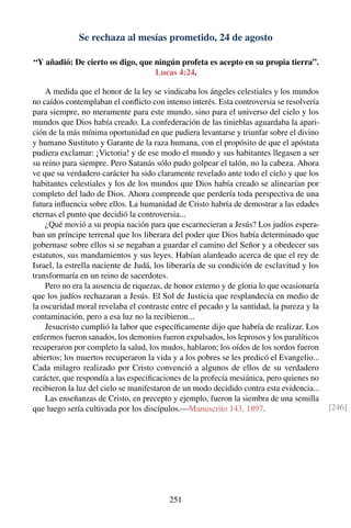 Se rechaza al mesías prometido, 24 de agosto
“Y añadió: De cierto os digo, que ningún profeta es acepto en su propia tierra”.
Lucas 4:24.
A medida que el honor de la ley se vindicaba los ángeles celestiales y los mundos
no caídos contemplaban el conﬂicto con intenso interés. Esta controversia se resolvería
para siempre, no meramente para este mundo, sino para el universo del cielo y los
mundos que Dios había creado. La confederación de las tinieblas aguardaba la apari-
ción de la más mínima oportunidad en que pudiera levantarse y triunfar sobre el divino
y humano Sustituto y Garante de la raza humana, con el propósito de que el apóstata
pudiera exclamar: ¡Victoria! y de ese modo el mundo y sus habitantes llegasen a ser
su reino para siempre. Pero Satanás sólo pudo golpear el talón, no la cabeza. Ahora
ve que su verdadero carácter ha sido claramente revelado ante todo el cielo y que los
habitantes celestiales y los de los mundos que Dios había creado se alinearían por
completo del lado de Dios. Ahora comprende que perdería toda perspectiva de una
futura inﬂuencia sobre ellos. La humanidad de Cristo habría de demostrar a las edades
eternas el punto que decidió la controversia...
¿Qué movió a su propia nación para que escarnecieran a Jesús? Los judíos espera-
ban un príncipe terrenal que los liberara del poder que Dios había determinado que
gobernase sobre ellos si se negaban a guardar el camino del Señor y a obedecer sus
estatutos, sus mandamientos y sus leyes. Habían alardeado acerca de que el rey de
Israel, la estrella naciente de Judá, los liberaría de su condición de esclavitud y los
transformaría en un reino de sacerdotes.
Pero no era la ausencia de riquezas, de honor externo y de gloria lo que ocasionaría
que los judíos rechazaran a Jesús. El Sol de Justicia que resplandecía en medio de
la oscuridad moral revelaba el contraste entre el pecado y la santidad, la pureza y la
contaminación, pero a esa luz no la recibieron...
Jesucristo cumplió la labor que especíﬁcamente dijo que habría de realizar. Los
enfermos fueron sanados, los demonios fueron expulsados, los leprosos y los paralíticos
recuperaron por completo la salud, los mudos, hablaron; los oídos de los sordos fueron
abiertos; los muertos recuperaron la vida y a los pobres se les predicó el Evangelio...
Cada milagro realizado por Cristo convenció a algunos de ellos de su verdadero
carácter, que respondía a las especiﬁcaciones de la profecía mesiánica, pero quienes no
recibieron la luz del cielo se manifestaron de un modo decidido contra esta evidencia...
Las enseñanzas de Cristo, en precepto y ejemplo, fueron la siembra de una semilla
que luego sería cultivada por los discípulos.—Manuscrito 143, 1897. [246]
251
 