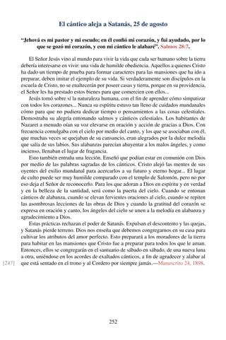 El cántico aleja a Satanás, 25 de agosto
“Jehová es mi pastor y mi escudo; en él conﬁó mi corazón, y fui ayudado, por lo
que se gozó mi corazón, y con mi cántico le alabaré”. Salmos 28:7.
El Señor Jesús vino al mundo para vivir la vida que cada ser humano sobre la tierra
debería interesarse en vivir: una vida de humilde obediencia. Aquellos a quienes Cristo
ha dado un tiempo de prueba para formar caracteres para las mansiones que ha ido a
preparar, deben imitar el ejemplo de su vida. Si verdaderamente son discípulos en la
escuela de Cristo, no se enaltecerán por poseer casas y tierra, porque en su providencia,
el Señor les ha prestado estos bienes para que comercien con ellos...
Jesús tomó sobre sí la naturaleza humana, con el ﬁn de aprender cómo simpatizar
con todos los corazones... Nunca su espíritu estuvo tan lleno de cuidados mundanales
cómo para que no pudiera dedicar tiempo o pensamientos a las cosas celestiales.
Demostraba su alegría entonando salmos y cánticos celestiales. Los habitantes de
Nazaret a menudo oían su voz elevarse en oración y acción de gracias a Dios. Con
frecuencia comulgaba con el cielo por medio del canto, y los que se asociaban con él,
que muchas veces se quejaban de su cansancio, eran alegrados por la dulce melodía
que salía de sus labios. Sus alabanzas parecían ahuyentar a los malos ángeles, y como
incienso, llenaban el lugar de fragancia.
Esto también entraña una lección. Enseñó que podían estar en comunión con Dios
por medio de las palabras sagradas de los cánticos. Cristo alejó las mentes de sus
oyentes del exilio mundanal para acercarlos a su futuro y eterno hogar... El lugar
de culto puede ser muy humilde comparado con el templo de Salomón, pero no por
eso deja el Señor de reconocerlo. Para los que adoran a Dios en espíritu y en verdad
y en la belleza de la santidad, será como la puerta del cielo. Cuando se entonan
cánticos de alabanza, cuando se elevan fervientes oraciones al cielo, cuando se repiten
las asombrosas lecciones de las obras de Dios y cuando la gratitud del corazón se
expresa en oración y canto, los ángeles del cielo se unen a la melodía en alabanza y
agradecimiento a Dios.
Estas prácticas rechazan el poder de Satanás. Expulsan el descontento y las quejas,
y Satanás pierde terreno. Dios nos enseña que debemos congregarnos en su casa para
cultivar los atributos del amor perfecto. Esto preparará a los moradores de la tierra
para habitar en las mansiones que Cristo fue a preparar para todos los que le aman.
Entonces, ellos se congregarán en el santuario de sábado en sábado, de una nueva luna
a otra, uniéndose en los acordes de exaltados cánticos, a ﬁn de agradecer y alabar al
que está sentado en el trono y al Cordero por siempre jamás.—Manuscrito 24, 1898.[247]
252
 