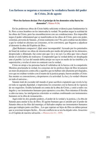 Los fariseos se negaron a reconocer la verdadera fuente del poder
de Cristo, 26 de agosto
“Pero los fariseos decían: Por el príncipe de los demonios echa fuera los
demonios”. Mateo 9:34.
En las poderosas obras de Cristo había suﬁciente evidencia para fundamentar la
fe. Pero a estos hombres no les interesaba la verdad. No podían negar la realidad de
las obras de Cristo, pero las ensombrecieron con sus condenaciones. Era imposible
negar el poder sobrenatural que se manifestaba en las obras de Cristo, pero este poder,
sostenían, provenía de Satanás. ¿Creían realmente esto? No, pero estaban tan decididos
a que la verdad no afectara sus corazones, ni los convirtiera, que llegaron a adjudicar
al demonio la obra del Espíritu de Dios...
¡Qué Redentor compasivo! ¡Qué amor incomparable! Acusado por los potentados
de Israel de realizar sus obras de misericordia por medio del príncipe de los demonios,
despreciado y difamado, fue como uno que vio y no oyó. La obra que vino a hacer
desde el cielo habría de realizarse. Comprendió que la verdad debía ser desplegada
ante el pueblo. La Luz del mundo debía arrojar sus rayos en medio de las tinieblas y la
superstición y revelar el error en contraste con la verdad...
Cristo no atrajo a las personas hacia él valiéndose de la fuerza o de la compulsión.
Mientras proclamaba la verdad, los corazones de los profesos hijos de Dios levantaron
un muro de prejuicios contra ella y aquellos que no habían sido altamente privilegiados,
esos que no estaban vestidos con el manto de la justicia propia, fueron atraídos a Cristo.
Sus mentes se convencieron y despertaron a la actividad. La luz y la verdad vibraron
en todo el universo...
Satanás trató de esconder del mundo el gran sacriﬁcio expiatorio que revela la ley
en toda su sagrada dignidad, e impresiona los corazones con la fuerza de la vigencia
de sus requisitos. Estaba luchando en contra de la obra de Cristo, y unió a todos sus
ángeles y sus instrumentos humanos para oponerse a esa obra. Pero mientras él llevaba
a cabo esa tarea, las inteligencias celestiales se estaban combinando con instrumentos
humanos en la obra de restauración...
Aquí están los dos grandes poderes, el poder de la verdad y la justicia, y la obra de
Satanás para anular la ley de Dios. El agente humano que es atraído por el poder de
Satanás obra en las ﬁlas del enemigo; el Salvador emplea sus instrumentos humanos
para que trabajen junto con Dios... Los que esperan ser hijos de Dios no deben pensar
que se avecinan tiempos fáciles... En este conﬂicto no se nos ha dejado solos. Jesucristo
es el Capitán de nuestra salvación.—Manuscrito 61, 1899. [248]
253
 