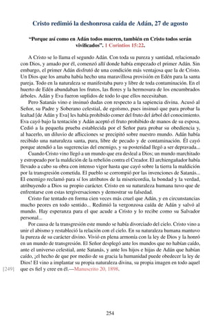 Cristo redimió la deshonrosa caída de Adán, 27 de agosto
“Porque así como en Adán todos mueren, también en Cristo todos serán
viviﬁcados”. 1 Corintios 15:22.
A Cristo se lo llama el segundo Adán. Con toda su pureza y santidad, relacionado
con Dios, y amado por él, comenzó allí donde había empezado el primer Adán. Sin
embargo, el primer Adán disfrutó de una condición más ventajosa que la de Cristo.
Un Dios que los amaba había hecho una maravillosa provisión en Edén para la santa
pareja. Todo en la naturaleza se manifestaba puro y libre de toda contaminación. En el
huerto de Edén abundaban los frutos, las ﬂores y la hermosura de los encumbrados
árboles. Adán y Eva fueron suplidos de todo lo que ellos necesitaban.
Pero Satanás vino e insinuó dudas con respecto a la sapiencia divina. Acusó al
Señor, su Padre y Soberano celestial, de egoísmo, pues insinuó que para probar la
lealtad [de Adán y Eva] les había prohibido comer del fruto del árbol del conocimiento.
Eva cayó bajo la tentación y Adán aceptó el fruto prohibido de manos de su esposa.
Cedió a la pequeña prueba establecida por el Señor para probar su obediencia y,
al hacerlo, un diluvio de aﬂicciones se precipitó sobre nuestro mundo. Adán había
recibido una naturaleza santa, pura, libre de pecado y de contaminación. Él cayó
porque atendió a las sugerencias del enemigo, y su posteridad llegó a ser depravada...
Cuando Cristo vino llegó a un mundo que era desleal a Dios; un mundo marchitado
y estropeado por la maldición de la rebelión contra el Creador. El archiengañador había
llevado a cabo su obra con intenso vigor hasta que cayó sobre la tierra la maldición
por la transgresión cometida. El pueblo se corrompió por las invenciones de Satanás...
El enemigo reclamó para sí los atributos de la misericordia, la bondad y la verdad,
atribuyendo a Dios su propio carácter. Cristo en su naturaleza humana tuvo que de
enfrentarse con estas tergiversaciones y demostrar su falsedad.
Cristo fue tentado en forma cien veces más cruel que Adán, y en circunstancias
mucho peores en todo sentido... Redimió la vergonzosa caída de Adán y salvó al
mundo. Hay esperanza para el que acude a Cristo y lo recibe como su Salvador
personal...
Por causa de la transgresión este mundo se había divorciado del cielo. Cristo vino a
unir el abismo y restableció la relación con el cielo. En su naturaleza humana mantuvo
la pureza de su carácter divino. Vivió en plena armonía con la ley de Dios y la honró
en un mundo de transgresión. El Señor desplegó ante los mundos que no habían caído,
ante el universo celestial, ante Satanás, y ante los hijos e hijas de Adán que habían
caído, ¡el hecho de que por medio de su gracia la humanidad puede obedecer la ley de
Dios! El vino a implantar su propia naturaleza divina, su propia imagen en todo aquel
que es ﬁel y cree en él.—Manuscrito 20, 1898.[249]
254
 