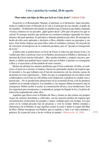 Cree y práctica la verdad, 28 de agosto
“Pues todos sois hijos de Dios por la fe en Cristo Jesús”. Gálatas 3:26.
Jesucristo es el Restaurador. Satanás, el apóstata, es el destructor. Aquí está plan-
teado el conﬂicto entre el Príncipe de la vida y el príncipe de este mundo, el poder de
las tinieblas... El Redentor del mundo no planiﬁcó que la herencia que había comprado
viviera y muriese en sus pecados. ¿Qué quiero decir? ¿Por qué son pocos los que se
salvan? Es porque muchos que profesan ser cristianos trabajan siguiendo los linea-
mientos del gran apóstata. Le permiten a Satanás planiﬁcar por ellos. El enemigo ha
hecho de ellos seres apóstatas y desleales a Dios, rebeldes contra sus preceptos y sus
leyes. Este hecho impone una gran labor sobre el verdadero cristiano. El creyente ha
de convencer al transgresor de su condición pecadora, pues el “pecado es transgresión
de la ley”.
¡Cuánto más se podría hacer en favor de Cristo si todos los que tienen la luz y la
verdad ante ellos y profesan creer en la Palabra, practicaran la Palabra y adornaran, la
doctrina de Cristo nuestro Salvador!... Hay muchos hombres y mujeres sinceros, pru-
dentes y cálidos que podrían hacer mucho más por el Señor si primero se consagraran
a Dios y se acercaran a él buscándolo de todo corazón...
Hemos de afrontar los mismos problemas que Cristo confrontó. El tibio, el codi-
cioso, el justo en sí mismo, el impuro, fueron las principales piedras de tropiezo que
él encontró, y los que trabajen con él han de encontrarse con las mismas causas de
desánimo en estas experiencias... Todos los que se comprometen en esta labor como
colaboradores con Cristo no sólo deben estar dispuestos a predicar la verdad, sino a
practicarla... No se producirían alteraciones en la economía divina a ﬁn de producir
cambios en el mundo religioso. Los hombres y las mujeres deben levantarse ante la
emergencia. Deben recibir el aceite, la comunicación divina y ricas bendiciones. Esto
los capacitará para incorporarse y resplandecer, porque ha llegado la luz y la gloria de
Jehová ha resplandecido sobre ellos.
Aquellos que dicen creer la Palabra de Dios y tienen en alta estima sus propios
rasgos de carácter, heredados y cultivados, son las mayores piedras de tropiezo que
encontraremos al presentar las grandes y santas verdades para este tiempo. Los que
creen en la verdad presente han de practicar y vivir la verdad. Deben estudiar y
alimentarse de la Palabra, lo que signiﬁca comer la carne y beber la sangre del Hijo
de Dios. Deben incorporar esa Palabra, que es espíritu y vida, a su vida cotidiana y
práctica. Es el pan del cielo y ha de viviﬁcar al mundo.—Manuscrito 34, 1896. [250]
255
 