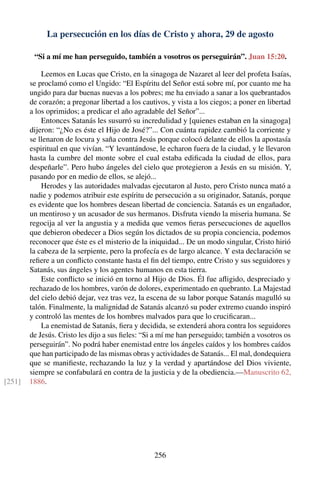 La persecución en los días de Cristo y ahora, 29 de agosto
“Si a mí me han perseguido, también a vosotros os perseguirán”. Juan 15:20.
Leemos en Lucas que Cristo, en la sinagoga de Nazaret al leer del profeta Isaías,
se proclamó como el Ungido: “El Espíritu del Señor está sobre mí, por cuanto me ha
ungido para dar buenas nuevas a los pobres; me ha enviado a sanar a los quebrantados
de corazón; a pregonar libertad a los cautivos, y vista a los ciegos; a poner en libertad
a los oprimidos; a predicar el año agradable del Señor”...
Entonces Satanás les susurró su incredulidad y [quienes estaban en la sinagoga]
dijeron: “¿No es éste el Hijo de José?”... Con cuánta rapidez cambió la corriente y
se llenaron de locura y saña contra Jesús porque colocó delante de ellos la apostasía
espiritual en que vivían. “Y levantándose, le echaron fuera de la ciudad, y le llevaron
hasta la cumbre del monte sobre el cual estaba ediﬁcada la ciudad de ellos, para
despeñarle”. Pero hubo ángeles del cielo que protegieron a Jesús en su misión. Y,
pasando por en medio de ellos, se alejó...
Herodes y las autoridades malvadas ejecutaron al Justo, pero Cristo nunca mató a
nadie y podemos atribuir este espíritu de persecución a su originador, Satanás, porque
es evidente que los hombres desean libertad de conciencia. Satanás es un engañador,
un mentiroso y un acusador de sus hermanos. Disfruta viendo la miseria humana. Se
regocija al ver la angustia y a medida que vemos ﬁeras persecuciones de aquellos
que debieron obedecer a Dios según los dictados de su propia conciencia, podemos
reconocer que éste es el misterio de la iniquidad... De un modo singular, Cristo hirió
la cabeza de la serpiente, pero la profecía es de largo alcance. Y esta declaración se
reﬁere a un conﬂicto constante hasta el ﬁn del tiempo, entre Cristo y sus seguidores y
Satanás, sus ángeles y los agentes humanos en esta tierra.
Este conﬂicto se inició en torno al Hijo de Dios. Él fue aﬂigido, despreciado y
rechazado de los hombres, varón de dolores, experimentado en quebranto. La Majestad
del cielo debió dejar, vez tras vez, la escena de su labor porque Satanás magulló su
talón. Finalmente, la malignidad de Satanás alcanzó su poder extremo cuando inspiró
y controló las mentes de los hombres malvados para que lo cruciﬁcaran...
La enemistad de Satanás, ﬁera y decidida, se extenderá ahora contra los seguidores
de Jesús. Cristo les dijo a sus ﬁeles: “Si a mí me han perseguido; también a vosotros os
perseguirán”. No podrá haber enemistad entre los ángeles caídos y los hombres caídos
que han participado de las mismas obras y actividades de Satanás... El mal, dondequiera
que se maniﬁeste, rechazando la luz y la verdad y apartándose del Dios viviente,
siempre se confabulará en contra de la justicia y de la obediencia.—Manuscrito 62,
1886.[251]
256
 