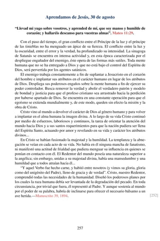 Aprendamos de Jesús, 30 de agosto
“Llevad mi yugo sobre vosotros, y aprended de mí, que soy manso y humilde de
corazón; y hallaréis descanso para vuestras almas”. Mateo 11:29.
Con el paso del tiempo, el gran conﬂicto entre el Príncipe de la luz y el príncipe
de las tinieblas no ha menguado un ápice de su ﬁereza. El conﬂicto entre la luz y
la oscuridad, entre el error y la verdad, ha profundizado su intensidad. La sinagoga
de Satanás se encuentra en intensa actividad y, en esta época caracterizada por el
despliegue engañador del enemigo, éste opera de las formas más sutiles. Toda mente
humana que no se ha entregado a Dios y que no está bajo el control del Espíritu de
Dios, será pervertida por los agentes satánicos.
El enemigo trabaja constantemente a ﬁn de suplantar a Jesucristo en el corazón
del hombre e implantar sus atributos en el carácter humano en lugar de los atributos
de Dios. Despliega sus poderosos engaños sobre la mente humana a ﬁn de ejercer su
poder controlador. Busca remover la verdad y abolir el verdadero patrón y modelo
de bondad y justicia para que el profeso cristiano sea arrastrado hacia la perdición
por haberse apartado de Dios. Se encuentra en una constante operación para que el
egoísmo se extienda mundialmente y, de este modo, queden sin efecto la misión y la
obra de Cristo.
Cristo vino al mundo a devolver el carácter de Dios al género humano y para volver
a implantar en el alma humana la imagen divina. A lo largo de su vida Cristo continuó
por medio de esfuerzos, laboriosos y continuos, la tarea de orientar la atención del
mundo hacia Dios y a sus santos requerimientos para que la nación pudiera ser llena
del Espíritu Santo, actuando por amor y revelando en su vida y carácter los atributos
divinos...
En Cristo se habían fusionado la majestad y la humildad. La templanza y la abne-
gación se veían en cada acto de su vida. No había en él ninguna mancha de fanatismo,
ni manifestó una actitud de frialdad que pudiera menguar su inﬂuencia en quienes se
ponían en contacto con él. El Redentor del mundo poseía una naturaleza superior a
la angélica; sin embargo, unidas a su majestad divina, había una mansedumbre y una
humildad que a todos atraían hacia él...
“Y aquel Verbo fue hecho carne, y habitó entre nosotros (y vimos su gloria, gloria
como del unigénito del Padre), lleno de gracia y de verdad”. Cristo, nuestro Redentor,
comprendió todas las necesidades de la humanidad. Diseñó los poderosos planes por
los cuales la raza humana debía ser levantada de la degradación del pecado. En toda
circunstancia, por trivial que fuera, él representó al Padre. Y aunque sostenía al mundo
por el poder de su palabra, habría de inclinarse para ofrecer el necesario bálsamo a un
ave herida.—Manuscrito 39, 1894. [252]
257
 