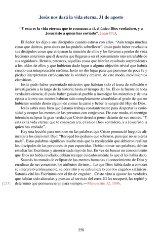 Jesús nos dará la vida eterna, 31 de agosto
“Y esta es la vida eterna: que te conozcan a ti, el único Dios verdadero, y a
Jesucristo a quien has enviado”. Juan 17:3.
El Señor les dijo a sus discípulos cuando estuvo con ellos. “Aún tengo muchas
cosas que deciros, pero ahora no las podréis sobrellevar”. Jesús pudo haber revelado a
sus discípulos cosas que atraparan la atención de ellos y los llevaran a perder de vista
lecciones anteriores que él deseaba que llegaran a ser el pensamiento más entrañable de
sus seguidores. Retuvo, entonces, aquellas cosas que habrían resultado sorprendentes
a los oídos de ellos y que hubieran dado lugar a alguna objeción trivial que habría
creado una interpretación errónea. Jesús no dio lugar para que personas de poca fe y
piedad interpretaran erróneamente la verdad y crearan, de este modo, movimientos
cismáticos
Jesús pudo haber presentado misterios que habrían sido el tema de reﬂexión e
investigación a lo largo de la historia hasta el tiempo del ﬁn. Él es la fuente de toda
verdadera ciencia; él pudo haber guiado al pueblo a investigar los misterios y de una
época a la otra sus mentes habrían sido completamente absorbidas al grado de que no
hubieran sentido deseo alguno de comer la carne y beber la sangre del Hijo de Dios.
Jesús sabía muy bien que Satanás trabaja constantemente para despertar la curio-
sidad y ocupar las mentes de las personas con conjeturas. De este modo, el enemigo
intentaba eclipsar la gran verdad que Cristo deseaba poner delante de sus mentes. “Y
esta es la vida eterna: que te conozcan a ti, el único Dios verdadero, y a Jesucristo, a
quien has enviado”.
Hay una lección para nosotros en las palabras que Cristo pronunció luego de ali-
mentar a los cinco mil. Dijo: “Recoged los pedazos que sobraron, para que no se pierda
nada”. Estas palabras signiﬁcan mucho más que la recolección que debieron realizar
los discípulos de las porciones de pan esparcidas. Debían tomar sus palabras; debían
estudiar las Escrituras y atesorar cada rayo de luz. En vez de buscar un conocimiento
que Dios no había revelado, debían recoger cuidadosamente lo que él les había dado.
Satanás ha tratado de eclipsar de las mentes humanas el conocimiento de Dios y
erradicar de sus corazones los atributos divinos... Lo que Dios había dado a conocer
se interpretó erróneamente, se pervirtió y se entremezcló con los engaños satánicos.
Satanás citó las Escrituras con el ﬁn de engañar... Cristo vino a ajustar las verdades
que habían sido alteradas y puestas al servicio del error. El las recuperó, las repitió y
determinó que permanecieran para siempre.—Manuscrito 32, 1896.[253]
258
 