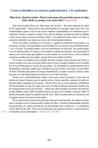 Cristo se identiﬁca con nuestros padecimientos, 1 de septiembre
“Dijo Jesús: Quitad la piedra. Marta, la hermana del que había muerto, le dijo:
Señor, hiede ya, porque es de cuatro días”. Juan 11:39.
Sólo Cristo pudo llevar las aﬂicciones de muchos. “En toda angustia de ellos
él fue angustiado”. Nunca llevó una enfermedad en su propia carne, pero llevó las
enfermedades ajenas. Con la más tierna simpatía contemplaba a los dolientes que lo
rodeaban. Gimió en espíritu cuando vio la obra de Satanás revelada en toda su maldad,
e hizo suyo cada caso de necesidad y dolor... El poder del amor estuvo en toda su
curación. Identiﬁcó sus intereses con los de la humanidad doliente.
Cristo era salud y fortaleza en sí mismo, y cuando los dolientes eran traídos a su
presencia, siempre era reprochada la enfermedad. Por esa razón no fue inmediatamente
a ver a Lázaro. No podría haber visto su sufrimiento sin aliviarlo. No podría haber
visto la enfermedad y la muerte sin combatir el poder de Satanás. Fue permitida la
muerte de Lázaro para que pudiera ser presentada su resurrección, como la última
evidencia cumbre para los judíos, de que Jesús era el Hijo de Dios.
Y en todo ese conﬂicto con el poder del mal siempre estuvo delante de Cristo la
oscura sombra en la que él mismo debía entrar. Estuvo siempre delante de él el medio
por el cual debía pagar el rescate de esas almas. Al contemplar los padecimientos de la
humanidad, sabía que tendría que sobrellevar un gran dolor, mezclado con una dosis
de burla. Él habría de padecer la mayor humillación. Cuando resucitó a Lázaro, sabía
que por esa vida debía pagar el rescate en la cruz del Calvario.
Cristo era lo suﬁcientemente fuerte como para salvar al mundo. Lloró ante la
tumba de Lázaro al pensar que no podría salvar a todos aquellos a quienes el poder de
Satanás había sepultado en la muerte... Desde la luz de su excelsa pureza, el Redentor
del mundo pudo ver que los males que sufre la familia humana fueron provocados por
las transgresiones de la ley de Dios... Sabía que sólo él podía rescatarlos del abismo
en que habían caído. Sólo él podía colocar sus pies en el sendero correcto. Sólo su
perfección podía suplir la imperfección de ellos. Sólo él podía cubrir su desnudez con
su propio manto de justicia inmaculada.
Él no conocía por experiencia personal nada acerca del pecado. Se mantuvo de pie
ante el mundo como el inmaculado Cordero de Dios. Cuando la humanidad sufriente
lo presionaba, él—quien gozaba de una humanidad sana y perfecta—, se identiﬁcó
con la aﬂicción de ellos. Esto era esencial para que pudiera expresar su amor perfecto
en beneﬁcio de la humanidad.—Manuscrito 18, 1898.[254]
260
 