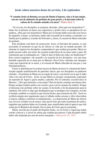 Jesús valora nuestros dones de servicio, 2 de septiembre
“Y estando Jesús en Betania, en casa de Simón el leproso, vino a él una mujer,
con un vaso de alabastro de perfume de gran precio, y lo derramó sobre la
cabeza de él, estando sentado a la mesa”. Mateo 26:6, 7.
“Al ver esto, los discípulos se enojaron, diciendo: ¿Para qué este desperdicio?”...
Judas fue el primero en hacer esta sugerencia y pronto otros se apropiaron de sus
palabras. ¿Para qué este desperdicio? María por un tiempo había reservado este frasco
de ungüento. Lázaro, su hermano, había sido rescatado de la tumba y restituido a su
familia por la palabra y el poder del Salvador y, ahora, el corazón de María rebozaba
de gratitud...
Este incidente está lleno de instrucción. Jesús, el Salvador del mundo, se está
acercando al momento en que ha de ofrecer su vida por un mundo pecador. No
obstante ni siquiera los discípulos comprendían lo que estaban por perder. María no
podía razonar sobre este tema. Su corazón estaba lleno de un amor santo y puro. El
sentimiento que la embargaba era: “¿Qué le daré al Señor por todas sus bendiciones?”
Este costoso ungüento—de acuerdo a la tasación de los discípulos—era una muy
humilde expresión de su amor por su Maestro. Pero Cristo valoraba este obsequio
como una expresión de su amor, y el corazón de María rebozaba de una paz y una
felicidad perfectas.
Cristo se deleitaba por la actitud sincera de María de hacer la voluntad del Señor.
Aceptó aquella manifestación de purísimo afecto, que sus discípulos no pudieron
entender... El perfume de María era un regalo de amor y este hecho era lo que le daba
valor a los ojos de Cristo... Jesús vio que María se encogió, avergonzada, esperando
un reproche de Aquel a quien amaba y adoraba. Por el contrario, escuchó decir al
Maestro: “¿Por qué molestáis a esta mujer? Pues ha hecho conmigo una buena obra.
Porque siempre tendréis pobres con vosotros, pero a mí no siempre me tendréis. Porque
al derramar este perfume sobre mi cuerpo, lo ha hecho a ﬁn de prepararme para la
sepultura. De cierto os digo que dondequiera que se predique este evangelio, en todo
el mundo, también se contará lo que ésta ha hecho, para memoria de ella”. Jesús no
recibiría ningún otro ungimiento, pues el sábado estaba cercano y ellos observaban
el reposo sabático conforme al mandamiento... La disposición de María de ofrecer
este servicio al Señor era de mayor valor para Cristo que todo el perfume de nardo y
ungüento que pudiera haber en el mundo, pues manifestaba todo el aprecio que ella
sentía por el Redentor del mundo. Era el amor de Cristo que la constreñía...
María, movida por el poder del Espíritu Santo, vio en Cristo a Aquel que había
venido a buscar y a salvar las almas que estaban por perecer. Cada discípulo debió
haber sido inspirado por una devoción semejante.—Manuscrito 28, 1897. [255]
261
 