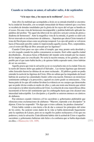 Cuando se rechaza su amor, el salvador sufre, 4 de septiembre
“A lo suyo vino, y los suyos no le recibieron”. Juan 1:11.
Ante ellos [la multitud que acompañaba a Jesús en su entrada triunfal] se encontra-
ba la ciudad de Jerusalén, con su templo inmaculado de blanco mármol que a esa hora
se recubría de doradas tonalidades por la gloria de los rayos del sol que se hundía en
el ocaso. Era una vista de hermosura incomparable y podrían habérsele aplicado las
palabras del profeta: “En aquel día Jehová de los ejércitos será por corona de gloria y
diadema de hermosura”. Ante la magníﬁca vista de la entrada, el gentío se unió con
fervor renovado en exclamaciones de alabanza.... Suponían que ahora Cristo tomaría el
trono de David para reinar como un príncipe temporal. Los ojos del gentío se volvieron
hacia él buscando percibir cuánto le impresionaba aquella escena. Pero, sorprendidos,
¡ven el rostro del Hijo de Dios arrasado por las lágrimas!”
Cuando Cristo puso sus ojos sobre el templo, que muy pronto sería desolado y
su velo rasgado cuando los judíos consumaron su muerte, lloró sobre aquella ciudad
desobediente... En pocas horas el Redentor del mundo sería tomado por las manos
de los impíos para ser cruciﬁcado. No sería la nación romana, ni los gentiles, sino el
pueblo por el que tanto había hecho y de quienes había esperado tanto, éstos habrían
de ser sus asesinos...
Aquella gracia que traía la salvación ya no se escucharía más en la ciudad. Esta era
la razón del intenso dolor que padeció el Salvador... Las tiernas lágrimas que derramó
sobre Jerusalén fueron las últimas de un amor rechazado... El jubiloso gentío no podía
entender la razón de las lágrimas de Cristo. Ellos no sabían que las iniquidades de Israel
habrían de acarrear las calamidades ﬁnales sobre esta nación. Entonces un misterioso
sentimiento embargó a la procesión y aquietó en cierto grado su entusiasmo... Una
buena parte de los que allí estaban llevaban la evidencia en sus cuerpos que demostraba
que un poder divino estaba en medio de ellos y cada uno tenía una historia que referir
con respecto a la labor misericordiosa de Cristo. La relación de estas maravillosas obras
incrementó el fervor del sentimiento que los embargaba hasta que éste alcanzó una
intensidad indescriptible. Los discípulos y el pueblo se unieron entonces en cánticos
de alabanza.
Fue entonces cuando vinieron a él los sacerdotes y gobernantes pidiéndole que
silenciara estas exclamaciones de alabanza: “Maestro, reprende a tus discípulos” le
dijeron. Cristo les respondió: “Os digo que si éstos callaran, las piedras clamarían”.
Cristo había venido a esta tierra a ﬁn de dar a conocer los principios del reino
de los cielos. Su carácter como dador de la vida se había demostrado fugazmente
ante la sepultura de Lázaro, pero en su orgullo los judíos rechazaron a Uno que era
poderoso y traía la salvación. Cuán diferente habría sido la actitud de Cristo si aquellos
sacerdotes y gobernantes hubieran sido ﬁeles a la conﬁanza que se había depositado
en ellos.—Manuscrito 128, 1899. [257]
263
 