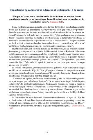 Importancia de comparar el Edén con el Getsemaní, 18 de enero
“Porque así como por la desobediencia de un hombre los muchos fueron
constituidos pecadores, así también por la obediencia de uno, los muchos serán
constituidos justos”. Romanos 5:19.
Ha de meditarse cuidadosamente sobre la vida de Cristo, y estudiarla constante-
mente con el deseo de entender la razón por la cual tuvo que venir. Sólo podemos
formular nuestras conclusiones mediante el escudriñamiento de las Escrituras, tal
como Cristo nos ha ordenado hacerlo cuando dice, “ellas son las que dan testimonio
de mí”. Podemos encontrar mediante la investigación de la Palabra las virtudes de la
obediencia en contraste con la pecaminosidad de la desobediencia. “Porque así como
por la desobediencia de un hombre los muchos fueron constituidos pecadores, así
también por la obediencia de uno, los muchos serán constituidos justos”.
El jardín del Edén, con su sucia mancha de desobediencia, ha de estudiarse cuida-
dosamente, y compararse con el jardín del Getsemaní, donde el Redentor del mundo
sufrió una agonía sobrehumana cuando los pecados del mundo entero pesaban sobre
él. Escucha la oración del unigénito Hijo de Dios: “Padre mío, si es posible, pase de
mí esta copa; pero no sea como yo quiero, sino como tú”. Y la segunda vez que elevó
su oración, dijo: “Padre mío, si es posible, pase de mí esta copa; pero no sea como yo
quiero, sino como tú”.
La tercera vez que oró, pronunció las mismas palabras. Aquí la misteriosa copa
tembló en las manos del Hijo de Dios. ¿Enjugaría el sudor de sangre de su rostro
agonizante para abandonar a la raza humana? El lamento, la miseria y la ruina de un
mundo caído proyectaban su horrible imagen ante él.
“Y estando en agonía, oraba más intensamente; y era su sudor como grandes
gotas de sangre que caían hasta la tierra”. “Y se apareció un ángel del cielo para
fortalecerle”. El conﬂicto ha terminado. Jesús aceptó honrar a su Padre al hacer su
voluntad y cargar sobre sí la maldición, la consecuencia de la transgresión de la
humanidad. Fue obediente hasta la muerte y muerte de cruz. Esto era lo que estaba
implícito en la desobediencia de Adán y esto es lo que la obediencia del Hijo de Dios
signiﬁca para nosotros...
La felicidad de los seres humanos se encuentra en obedecer las leyes de Dios. En
la obediencia a la ley de Dios los seres humanos encuentran resguardo y protección
contra el mal. Ninguno que se aleje de los especíﬁcos requerimientos de Dios y
establezca su propia norma, será feliz ni gozará de seguridad alguna.—Manuscrito 1,
1892. [27]
23
 