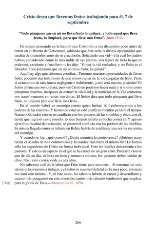 Cristo desea que llevemos frutos trabajando para él, 7 de
septiembre
“Todo pámpano que en mí no lleva fruto lo quitará; y todo aquel que lleva
fruto, lo limpiará, para que lleve más fruto”. Juan 15:2.
He estado pensando en la lección que Cristo dio a sus discípulos poco antes de
entrar en el Huerto de Getsemaní, sabiendo que ésta sería la última oportunidad que
tendría de instruirlos antes de su cruciﬁxión. Señalando una vid—a la cual los judíos
habían considerado como la más noble de las plantas, una ﬁgura de todo lo que es
poderoso, excelente y fructífero—, les dijo: “Yo soy la vid verdadera, y mi Padre es el
labrador. Todo pámpano que en mí no lleva fruto, lo quitará”.
Aquí hay algo que debemos estudiar... Tenemos nuestras oportunidades de llevar
fruto; podemos dar testimonio de que somos ramas de la vid cargadas de fruto. Pero,
si avanzamos de una forma negligente e indiferente, ¿cuál será nuestra posición? El
Señor aﬁrma que nos quitará, pues sin Cristo no podemos hacer nada y si somos como
pámpanos muertos, incapaces de extraer la vitalidad y la nutrición de la Vid verdadera,
nos transformamos en ramas marchitas. El Señor dice que todo pámpano que lleva
fruto, lo limpiará para que lleve más fruto...
En el mundo habrá un enemigo contra quien luchar. Allí enfrentaremos a los
poderes de las tinieblas. Y hemos de estar en este conﬂicto mientras perdure el tiempo.
Nuestro Salvador estuvo en conﬂicto con los poderes de las tinieblas y éstos con él,
desde que ingresó a este mundo. Es que Satanás estaba en lucha contra él. Y apenas
ejerció su facultad de raciocinio, se planteó el conﬂicto con los poderes de las tinieblas.
Su misma llegada como un infante en Belén, habría de establecer una norma en contra
del enemigo.
Y cuando se fue, ¿qué ocurrió? ¿Quién asumiría la controversia? ¿Quiénes acep-
tarían el desafío de esta controversia y la conducirían hasta el mismo ﬁn? Lo harían
sólo los seguidores de Cristo en forma individual. Esto no implica únicamente a los
pastores. Y este es un aspecto en el que se ha cometido un gran error. Pareciera creerse
que de día en día, de hora en hora y minuto a minuto, los pastores deben cuidar de
ellos. Pero, esto corresponde a cada alma.
No sabemos cuál es la labor que Dios tiene para nosotros... Si tenemos un solo
talento y lo ponemos a trabajar, y el Señor ve nuestra ﬁdelidad en lo muy poco, entonces
nos dará otro talento... Y, de este modo, los talentos habrán de crecer y desarrollarse y
cuanto más pongamos en esta inversión, tantos más talentos tendremos que emplear
para la gloria de Dios.—Manuscrito 56, 1890.[260]
266
 