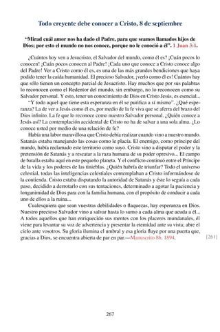 Todo creyente debe conocer a Cristo, 8 de septiembre
“Mirad cuál amor nos ha dado el Padre, para que seamos llamados hijos de
Dios; por esto el mundo no nos conoce, porque no le conoció a él”. 1 Juan 3:1.
¿Cuántos hoy ven a Jesucristo, el Salvador del mundo, como él es? ¡Cuán pocos lo
conocen! ¡Cuán pocos conocen al Padre! ¡Cada uno que conoce a Cristo conoce algo
del Padre! Ver a Cristo como él es, es una de las más grandes bendiciones que haya
podido tener la caída humanidad. El precioso Salvador, ¡verlo como él es! Cuántos hay
que sólo tienen un concepto parcial de Jesucristo. Hay muchos que por sus palabras
lo reconocen como el Redentor del mundo, sin embargo, no lo reconocen como su
Salvador personal. Y esto, tener un conocimiento de Dios en Cristo Jesús, es esencial...
“Y todo aquel que tiene esta esperanza en él se puriﬁca a sí mismo”. ¿Qué espe-
ranza? La de ver a Jesús como él es, por medio de la fe viva que se aferra del brazo del
Dios inﬁnito. La fe que lo reconoce como nuestro Salvador personal. ¿Quién conoce a
Jesús así? La contemplación accidental de Cristo no ha de salvar a una sola alma. ¿Lo
conoce usted por medio de una relación de fe?
Había una labor maravillosa que Cristo debía realizar cuando vino a nuestro mundo.
Satanás estaba manejando las cosas como le placía. El enemigo, como príncipe del
mundo, había reclamado este territorio como suyo. Cristo vino a disputar el poder y la
pretensión de Satanás y a rescatar a la raza humana de su poder opresivo... El campo
de batalla estaba aquí en este pequeño planeta. Y el conﬂicto continuó entre el Príncipe
de la vida y los poderes de las tinieblas. ¿Quién habría de triunfar? Todo el universo
celestial, todas las inteligencias celestiales contemplaban a Cristo informándose de
la contienda. Cristo estaba disputando la autoridad de Satanás y éste lo seguía a cada
paso, decidido a derrotarlo con sus tentaciones, determinado a agotar la paciencia y
longanimidad de Dios para con la familia humana, con el propósito de conducir a cada
uno de ellos a la ruina...
Cualesquiera que sean vuestras debilidades o ﬂaquezas, hay esperanza en Dios.
Nuestro precioso Salvador vino a salvar hasta lo sumo a cada alma que acuda a él...
A todos aquellos que han enriquecido sus mentes con los placeres mundanales, él
viene para levantar su voz de advertencia y presentar la eternidad ante su vista; abre el
cielo ante vosotros. Su gloria ilumina el umbral y esa gloria ﬂuye por una puerta que,
gracias a Dios, se encuentra abierta de par en par.—Manuscrito 86, 1894. [261]
267
 