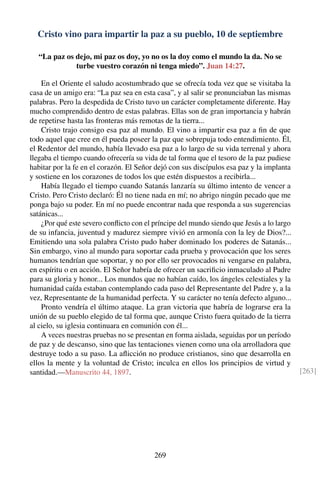 Cristo vino para impartir la paz a su pueblo, 10 de septiembre
“La paz os dejo, mi paz os doy, yo no os la doy como el mundo la da. No se
turbe vuestro corazón ni tenga miedo”. Juan 14:27.
En el Oriente el saludo acostumbrado que se ofrecía toda vez que se visitaba la
casa de un amigo era: “La paz sea en esta casa”, y al salir se pronunciaban las mismas
palabras. Pero la despedida de Cristo tuvo un carácter completamente diferente. Hay
mucho comprendido dentro de estas palabras. Ellas son de gran importancia y habrán
de repetirse hasta las fronteras más remotas de la tierra...
Cristo trajo consigo esa paz al mundo. El vino a impartir esa paz a ﬁn de que
todo aquel que cree en él pueda poseer la paz que sobrepuja todo entendimiento. Él,
el Redentor del mundo, había llevado esa paz a lo largo de su vida terrenal y ahora
llegaba el tiempo cuando ofrecería su vida de tal forma que el tesoro de la paz pudiese
habitar por la fe en el corazón. El Señor dejó con sus discípulos esa paz y la implanta
y sostiene en los corazones de todos los que estén dispuestos a recibirla...
Había llegado el tiempo cuando Satanás lanzaría su último intento de vencer a
Cristo. Pero Cristo declaró: Él no tiene nada en mí; no abrigo ningún pecado que me
ponga bajo su poder. En mí no puede encontrar nada que responda a sus sugerencias
satánicas...
¿Por qué este severo conﬂicto con el príncipe del mundo siendo que Jesús a lo largo
de su infancia, juventud y madurez siempre vivió en armonía con la ley de Dios?...
Emitiendo una sola palabra Cristo pudo haber dominado los poderes de Satanás...
Sin embargo, vino al mundo para soportar cada prueba y provocación que los seres
humanos tendrían que soportar, y no por ello ser provocados ni vengarse en palabra,
en espíritu o en acción. El Señor habría de ofrecer un sacriﬁcio inmaculado al Padre
para su gloria y honor... Los mundos que no habían caído, los ángeles celestiales y la
humanidad caída estaban contemplando cada paso del Representante del Padre y, a la
vez, Representante de la humanidad perfecta. Y su carácter no tenía defecto alguno...
Pronto vendría el último ataque. La gran victoria que habría de lograrse era la
unión de su pueblo elegido de tal forma que, aunque Cristo fuera quitado de la tierra
al cielo, su iglesia continuara en comunión con él...
A veces nuestras pruebas no se presentan en forma aislada, seguidas por un período
de paz y de descanso, sino que las tentaciones vienen como una ola arrolladora que
destruye todo a su paso. La aﬂicción no produce cristianos, sino que desarrolla en
ellos la mente y la voluntad de Cristo; inculca en ellos los principios de virtud y
santidad.—Manuscrito 44, 1897. [263]
269
 