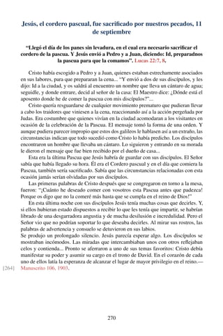 Jesús, el cordero pascual, fue sacriﬁcado por nuestros pecados, 11
de septiembre
“Llegó el día de los panes sin levadura, en el cual era necesario sacriﬁcar el
cordero de la pascua. Y Jesús envió a Pedro y a Juan, diciendo: Id, preparadnos
la pascua para que la comamos”. Lucas 22:7, 8.
Cristo había escogido a Pedro y a Juan, quienes estaban estrechamente asociados
en sus labores, para que prepararan la cena... “Y envió a dos de sus discípulos, y les
dijo: Id a la ciudad, y os saldrá al encuentro un nombre que lleva un cántaro de agua;
seguidle, y donde entrare, decid al señor de la casa: El Maestro dice: ¿Dónde está el
aposento donde he de comer la pascua con mis discípulos?”...
Cristo quería resguardarse de cualquier movimiento prematuro que pudieran llevar
a cabo los traidores que viniesen a la cena, reaccionando así a la acción pergeñada por
Judas. Era costumbre que quienes vivían en la ciudad acomodaran a los visitantes en
ocasión de la celebración de la Pascua. El mensaje tomó la forma de una orden. Y
aunque pudiera parecer impropio que estos dos galileos le hablasen así a un extraño, las
circunstancias indican que todo sucedió como Cristo lo había predicho. Los discípulos
encontraron un hombre que llevaba un cántaro. Lo siguieron y entrando en su morada
le dieron el mensaje que fue bien recibido por el dueño de casa...
Esta era la última Pascua que Jesús habría de guardar con sus discípulos. El Señor
sabía que había llegado su hora. Él era el Cordero pascual y en el día que comiera la
Pascua, también sería sacriﬁcado. Sabía que las circunstancias relacionadas con esta
ocasión jamás serían olvidadas por sus discípulos.
Las primeras palabras de Cristo después que se congregaron en torno a la mesa,
fueron: “¡Cuánto he deseado comer con vosotros esta Pascua antes que padezca!
Porque os digo que no la comeré más hasta que se cumpla en el reino de Dios!”
En esta última noche con sus discípulos Jesús tenía muchas cosas que decirles. Y,
si ellos hubieran estado dispuestos a recibir lo que les tenía que impartir, se habrían
librado de una desgarradora angustia y de mucha desilusión e incredulidad. Pero el
Señor vio que no podrían soportar lo que deseaba decirles. Al mirar sus rostros, las
palabras de advertencia y consuelo se detuvieron en sus labios.
Se produjo un prolongado silencio. Jesús parecía esperar algo. Los discípulos se
mostraban incómodos. Las miradas que intercambiaban unos con otros reﬂejaban
celos y contienda... Pronto se aferraron a uno de sus temas favoritos: Cristo debía
manifestar su poder y asumir su cargo en el trono de David. En el corazón de cada
uno de ellos latía la esperanza de alcanzar el lugar de mayor privilegio en el reino.—
Manuscrito 106, 1903.[264]
270
 