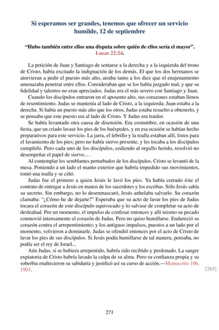Si esperamos ser grandes, tenemos que ofrecer un servicio
humilde, 12 de septiembre
“Hubo también entre ellos una disputa sobre quién de ellos sería el mayor”.
Lucas 22:24.
La petición de Juan y Santiago de sentarse a la derecha y a la izquierda del trono
de Cristo, había excitado la indignación de los demás. El que los dos hermanos se
atrevieran a pedir el puesto más alto, airaba tanto a los diez que el enajenamiento
amenazaba penetrar entre ellos. Consideraban que se los había juzgado mal, y que su
ﬁdelidad y talentos no eran apreciados. Judas era el más severo con Santiago y Juan.
Cuando los discípulos entraron en el aposento alto, sus corazones estaban llenos
de resentimiento. Judas se mantenía al lado de Cristo, a la izquierda; Juan estaba a la
derecha. Si había un puesto más alto que los otros, Judas estaba resuelto a obtenerlo, y
se pensaba que este puesto era al lado de Cristo. Y Judas era traidor.
Se había levantado otra causa de disensión. Era costumbre, en ocasión de una
ﬁesta, que un criado lavase los pies de los huéspedes, y en esa ocasión se habían hecho
preparativos para este servicio. La jarra, el lebrillo y la toalla estaban allí, listos para
el lavamiento de los pies; pero no había siervo presente, y les tocaba a los discípulos
cumplirlo. Pero cada uno de los discípulos, cediendo al orgullo herido, resolvió no
desempeñar el papel de siervo... .
Al contemplar los semblantes perturbados de los discípulos, Cristo se levantó de la
mesa. Poniendo a un lado el manto exterior que habría impedido sus movimientos,
tomó una toalla y se ciñó.
Judas fue el primero a quien Jesús le lavó los pies. Ya había cerrado éste el
contrato de entregar a Jesús en manos de los sacerdotes y los escribas. Sólo Jesús sabía
su secreto. Sin embargo, no lo desenmascaró, Jesús anhelaba salvarlo. Su corazón
clamaba: “¿Cómo he de dejarte?” Esperaba que su acto de lavar los pies de Judas
tocara el corazón de este discípulo equivocado y lo salvase de completar su acto de
deslealtad. Por un momento, el impulso de confesar entonces y allí mismo su pecado
conmovió intensamente el corazón de Judas. Pero no quiso humillarse. Endureció su
corazón contra el arrepentimiento; y los antiguos impulsos, puestos a un lado por el
momento, volvieron a dominarle. Judas se ofendió entonces por el acto de Cristo de
lavar los pies de sus discípulos. Si Jesús podía humillarse de tal manera, pensaba, no
podía ser el rey de Israel...
Aún Judas, si se hubiera arrepentido, habría sido recibido y perdonado. La sangre
expiatoria de Cristo habría lavado la culpa de su alma. Pero su conﬁanza propia y su
soberbia enaltecieron su sabiduría y justiﬁcó así su curso de acción.—Manuscrito 106,
1903. [265]
271
 