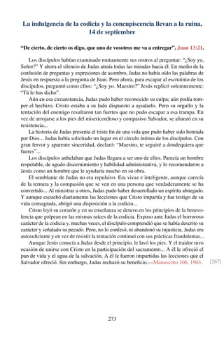 La indulgencia de la codicia y la concupiscencia llevan a la ruina,
14 de septiembre
“De cierto, de cierto os digo, que uno de vosotros me va a entregar”. Juan 13:21.
Los discípulos habían examinado mutuamente sus rostros al preguntar: “¿Soy yo,
Señor?” Y ahora el silencio de Judas atraía todas las miradas hacia él. En medio de la
confusión de preguntas y expresiones de asombro, Judas no había oído las palabras de
Jesús en respuesta a la pregunta de Juan. Pero ahora, para escapar al escrutinio de los
discípulos, preguntó como ellos: “¿Soy yo. Maestro?” Jesús replicó solemnemente:
“Tú lo has dicho”.
Aún en esa circunstancia, Judas pudo haber reconocido su culpa; aún podía rom-
per el hechizo. Cristo estaba a su lado dispuesto a ayudarlo. Pero su orgullo y la
tentación del enemigo resultaron tan fuertes que no pudo escapar a esa trampa. En
vez de arrojarse a los pies del misericordioso y compasivo Salvador, se aﬁanzó en su
resistencia...
La historia de Judas presenta el triste ﬁn de una vida que pudo haber sido honrada
por Dios... Judas había solicitado un lugar en el círculo íntimo de los discípulos. Con
gran fervor y aparente sinceridad, declaró: “Maestro, te seguiré a dondequiera que
fueres”...
Los discípulos anhelaban que Judas llegara a ser uno de ellos. Parecía un hombre
respetable, de agudo discernimiento y habilidad administrativa, y lo recomendaron a
Jesús como un hombre que le ayudaría mucho en su obra.
El semblante de Judas no era repulsivo. Era vivaz e inteligente, aunque carecía
de la ternura y la compasión que se ven en una persona que verdaderamente se ha
convertido... Al ministrar a otros, Judas pudo haber desarrollado un espíritu abnegado.
Y aunque escuchó diariamente las lecciones que Cristo impartía y fue testigo de su
vida consagrada, abrigó una disposición a la codicia...
Cristo leyó su corazón y en su enseñanza se detuvo en los principios de la benevo-
lencia que golpean en las mismas raíces de la codicia. Expuso ante Judas el horroroso
carácter de la codicia y, muchas veces, el discípulo comprendió que se había descrito su
carácter y señalado su pecado. Pero, no lo confesó, ni abandonó su injusticia. Judas era
autosuﬁciente y en vez de resistir la tentación continuó con sus prácticas fraudulentas...
Aunque Jesús conocía a Judas desde el principio, le lavó los pies. Y el traidor tuvo
ocasión de unirse con Cristo en la participación del sacramento... A él le ofreció el
pan de vida y el agua de la salvación. A él le fueron impartidas las lecciones que el
Salvador ofreció. Sin embargo, Judas rechazó su beneﬁcio.—Manuscrito 106, 1903. [267]
273
 