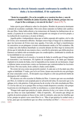 Hacemos la obra de Satanás cuando sembramos la semilla de la
duda y la incredulidad, 15 de septiembre
“Jesús les respondió: ¿No os he escogido yo a vosotros los doce, y uno de
vosotros es diablo? Hablaba de Judas Iscariote, hijo de Simón, porque éste era
el que le iba a entregar, y era uno de los doce”. Juan 6:70, 71.
Judas ejercía gran inﬂuencia sobre los discípulos. Hombre de presencia dominante
y dotado de excelentes cualidades. Pero estos dones naturales no habían sido santiﬁca-
dos por Dios. Judas había abierto a las tentaciones de Satanás las habitaciones de su
mente y la puerta de su corazón. Había consagrado sus energías al servicio propio, a
la exaltación de su persona y al amor al dinero...
Aquella pobre e independiente alma que se había separado del espíritu y de la vida
de Cristo, tuvo momentos difíciles. Siempre estuvo bajo el fuego de la condenación
pues las lecciones de Cristo eran muy agudas. Con todo, no llegó a transformarse
ni convertirse en un pámpano viviente estrechamente unido a la Vid verdadera. Oh,
si Judas tan sólo hubiera humillado su corazón delante de Dios bajo la instrucción
divina que le indicaba de una manera clara y sencilla los principios que debía practicar.
Entonces no habría sido un tentador para sus condiscípulos, sembrando la semilla de
la incredulidad en sus corazones.
Satanás implantó en el corazón y la mente de Judas la semilla que él luego habría
de transmitir a sus hermanos. El espíritu de escepticismo y de duda que Satanás
implantó en la mente de Judas, éste lo impondría en las mentes de sus hermanos. Llegó
a elaborar tantas acusaciones contra sus hermanos que contrarrestaban las lecciones
de Cristo. Por esta razón, Jesús caliﬁcó a Judas como diablo...
No existe tal cosa como una posición neutral. A cada uno se le ha dado una obra
según su habilidad. Y todos, por la fe en Cristo, tienen una noción de este privilegio
de estar conectados con él... El discípulo cuya religión es sólo una profesión habrá de
distinguirse del verdadero...
No alcanza con sólo escuchar la Palabra de Dios. A menos que uno sea enseñado
por Dios, la verdad no será aceptada para la salvación del alma. Es necesario que se la
aplique en la vida práctica. Cada persona ha de revelar si ha sido enseñada por Dios.
Y si no ha sido así, no es porque Dios no haya estado dispuesto a enseñar, sino porque
la persona no está dispuesta a recibir su enseñanza y a comer del pan de vida.
“Porque todo aquel que práctica lo malo, aborrece la luz y no viene a la luz, para
que sus obras no sean reprendidas”. Odia el reproche... El corazón que abriga un
espíritu de justicia propia no busca la luz, todo lo contrario, ama más las tinieblas que
la luz, porque no quiere verse como Dios lo ve. “Mas el que práctica la verdad viene a
la luz, para que sea maniﬁesto que sus obras son hechas en Dios”.—Manuscrito 67,
1897.[268]
274
 