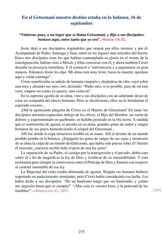 En el Getsemaní nuestro destino estaba en la balanza, 16 de
septiembre
“Vinieron, pues, a un lugar que se llama Getsemaní, y dijo a sus discípulos:
Sentaos aquí, entre tanto que yo oro”. Marcos 14:32.
Jesús dejó a sus discípulos, rogándoles que oraran por ellos mismos y por él.
Acompañado de Pedro, Santiago y Juan, entró en los lugares más retirados del huerto.
Estos tres discípulos eran los que habían contemplado su gloria en el monte de la
transﬁguración; habían visto a Moisés y Elías conversar con él; y ahora también Cristo
deseaba su presencia inmediata. Y él comenzó a “entristecerse y a angustiarse en gran
manera. Entonces Jesús les dijo: Mi alma está muy triste, hasta la muerte; quedaos
aquí y velad conmigo”.
Cristo manifestaba su anhelo de humana simpatía y alejándose de ellos cayó sobre
una roca y alzando sus ojos, oró, diciendo: “Padre mío, si es posible, pase de mí este
vaso; empero no como yo quiero, sino como tú”.
En la suprema agonía de su alma, vino a sus discípulos con un anhelante deseo de
estar en compañía del afecto humano. Pero se desilusionó; ellos no le brindarían el
esperado socorro...
¡Oíd la agonizante plegaria de Cristo en el Huerto de Getsemaní! En tanto los
discípulos dormían esparcidos debajo de los olivos, el Hijo del Hombre, un varón de
dolores y experimentado en quebranto, se hallaba postrado en la fría tierra. A medida
que el sentimiento de agonía se posaba en su alma, grandes gotas de sudor y sangre
brotaron de sus poros humedeciendo el césped del Getsemaní...
Allí fue donde la copa misteriosa tembló en su mano. Allí el destino de un mundo
perdido pendía en la balanza. ¿Enjugaría las gotas de sangre de sus cejas y arrancaría
de su alma la culpa de un mundo desfalleciente, que había sido puesta sobre él? Siendo
él inocente, ¿merecía recibir todo el peso de una ley justa?
La separación de su Padre, el castigo por la transgresión y el pecado, debía caer
sobre él a ﬁn de magniﬁcar la ley de Dios y testiﬁcar de su inmutabilidad. Y esto
terminaría para siempre la controversia entre el Príncipe de Dios y Satanás con respecto
al carácter inmutable de esa ley.
La Majestad del cielo estaba abrumada de agonía. Ningún ser humano hubiera
soportado un padecimiento semejante; pero Cristo había considerado esa lucha. Les
había dicho a sus discípulos: “De un bautismo tengo que ser bautizado; y ¡cómo
me angustio hasta que se cumpla!” “¡Mas esta es vuestra hora, y la potestad de las
tinieblas!”—Manuscrito 42, 1897. [269]
275
 