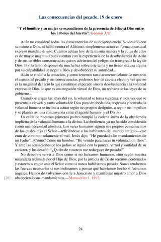 Las consecuencias del pecado, 19 de enero
“Y el hombre y su mujer se escondieron de la presencia de Jehová Dios entre
los árboles del huerto”. Génesis 3:8.
Adán no consideró todas las consecuencias de su desobediencia. No desaﬁó con
su mente a Dios, ni habló contra el Altísimo; simplemente actuó en forma opuesta al
expreso mandato divino. Cuántos actúan hoy de la misma manera y la culpa de ellos
es de mayor magnitud pues cuentan con la experiencia de la desobediencia de Adán
y de sus terribles consecuencias que os advierten del peligro de transgredir la ley de
Dios. Por lo tanto, disponen de mucha luz sobre este tema y no tienen excusa alguna
por su culpabilidad de negar a Dios y desobedecer su autoridad...
Adán se rindió a la tentación, y como tenemos tan claramente delante de nosotros
el asunto del pecado y sus consecuencias, podemos leer de causa a efecto y ver que no
es la magnitud del acto lo que constituye el pecado sino la desobediencia a la voluntad
expresa de Dios, lo que es una negación virtual de Dios, un rechazo de las leyes de su
gobierno...
Cuando se erigen las leyes del yo, la voluntad se torna suprema, y toda vez que se
presenta la elevada y santa voluntad de Dios para ser obedecida, respetada y honrada, la
voluntad humana se inclina a actuar según sus propios designios, a seguir sus impulsos
y se plantea así una controversia entre el agente humano y el Divino.
La caída de nuestros primeros padres rompió la cadena áurea de la obediencia
implícita de la voluntad humana a la divina. La obediencia ya no ha sido considerada
como una necesidad absoluta. Los seres humanos siguen sus propios pensamientos
de los cuales dijo el Señor—reﬁriéndose a los habitantes del mundo antiguo—que
eran de continuo solamente el mal. Jesús dijo: “He guardado los mandamientos de
mi Padre”. ¿Cómo? Como un hombre. “He venido para hacer tu voluntad, oh Dios”.
Y ante las acusaciones de los judíos se irguió con la pureza, virtud y santidad de su
carácter, y los desaﬁó: “¿Quién de vosotros me redarguye de pecado?”
No debemos servir a Dios como si no fuéramos humanos, sino según nuestra
naturaleza redimida por el Hijo de Dios; por la justicia de Cristo seremos perdonados
y estaremos en pie ante el Señor como si nunca hubiésemos pecado. Nunca tendremos
las fuerzas necesarias si nos inclinamos a pensar qué habríamos hecho si fuéramos
ángeles. Hemos de volvernos con fe a Jesucristo y manifestar nuestro amor a Dios
obedeciendo sus mandamientos.—Manuscrito 1, 1892.[28]
24
 