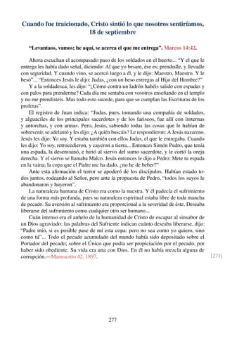 Cuando fue traicionado, Cristo sintió lo que nosotros sentiríamos,
18 de septiembre
“Levantaos, vamos; he aquí, se acerca el que me entrega”. Marcos 14:42.
Ahora escuchan el acompasado paso de los soldados en el huerto... “Y el que le
entrega les había dado señal, diciendo: Al que yo besare, ése es; prendedle, y llevadle
con seguridad. Y cuando vino, se acercó luego a él, y le dijo: Maestro, Maestro. Y le
besó”... “Entonces Jesús le dijo: Judas, ¿con un beso entregas al Hijo del Hombre?”
Y a la soldadesca, les dijo: “¿Cómo contra un ladrón habéis salido con espadas y
con palos para prenderme? Cada día me sentaba con vosotros enseñando en el templo
y no me prendisteis. Mas todo esto sucede, para que se cumplan las Escrituras de los
profetas”.
El registro de Juan indica: “Judas, pues, tomando una compañía de soldados,
y alguaciles de los principales sacerdotes y de los fariseos, fue allí con linternas
y antorchas, y con armas. Pero, Jesús, sabiendo todas las cosas que le habían de
sobrevenir, se adelantó y les dijo: ¿A quién buscáis? Le respondieron: A Jesús nazareno.
Jesús les dijo: Yo soy. Y estaba también con ellos Judas, el que le entregaba. Cuando
les dijo: Yo soy, retrocedieron, y cayeron a tierra... Entonces Simón Pedro, que tenía
una espada, la desenvainó, e hirió al siervo del sumo sacerdote, y le cortó la oreja
derecha. Y el siervo se llamaba Malco. Jesús entonces le dijo a Pedro: Mete tu espada
en la vaina; la copa que el Padre me ha dado, ¿no he de beber?”
Ante esta aﬁrmación el terror se apoderó de los discípulos. Habían estado to-
dos juntos, rodeando al Señor, pero ante la propuesta de Pedro, “todos los suyos le
abandonaron y huyeron”.
La naturaleza humana de Cristo era como la nuestra. Y él padecía el sufrimiento
de una forma más profunda, pues su naturaleza espiritual estaba libre de toda mancha
de pecado. Su aversión al sufrimiento era proporcional a la severidad de éste. Deseaba
liberarse del sufrimiento como cualquier otro ser humano...
Cuán intenso era el anhelo de la humanidad de Cristo de escapar al sinsabor de
un Dios agraviado: las palabras del Sufriente indican cuánto deseaba liberarse, dijo:
“Padre mío, si es posible pase de mí esta copa: pero no sea como yo quiero, sino
como tú”... Todo el pecado acumulado del mundo había sido depositado sobre el
Portador del pecado; sobre el Único que podía ser propiciación por el pecado, por
haber sido obediente. Su vida era una con Dios. En él no había mezcla alguna de
corrupción.—Manuscrito 42, 1897. [271]
277
 