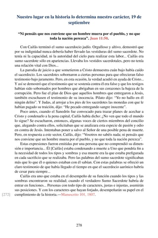 Nuestro lugar en la historia lo determina nuestro carácter, 19 de
septiembre
“Ni pensáis que nos conviene que un hombre muera por el pueblo, y no que
toda la nación perezca”. Juan 11:50.
Con Caifás terminó el sumo sacerdocio judío. Orgulloso y altivo, demostró que
por su indignidad nunca debería haber llevado las vestiduras del sumo sacerdote. No
tenía ni la capacidad, ni la autoridad del cielo para realizar esta labor... Caifás era
sumo sacerdote sólo en apariencias. Llevaba los vestidos sacerdotales, pero no tenía
una relación vital con Dios...
La parodia de juicio a que sometieron a Cristo demuestra cuán bajo había caído
el sacerdocio. Los sacerdotes sobornaron a ciertas personas para que ofrecieran falso
testimonio bajo juramento. Pero, en esta ocasión, la verdad acudió en ayuda de Cristo...
Y así se demostró que el testimonio que se sostenía contra él era falso y que los testigos
habían sido sobornados por hombres que abrigaban en sus corazones la bajeza de la
corrupción. Pero fue el plan de Dios que aquellos hombres que entregaron a Jesús,
también escuchasen el testimonio de su inocencia. Pilato dijo: “Yo no hallo en él
ningún delito”. Y Judas, al arrojar a los pies de los sacerdotes las monedas con que le
habían pagado su traición, dijo: “He pecado entregando sangre inocente”.
Poco antes, cuando el Sanedrín fue convocado para trazar planes de acechar a
Cristo y condenarlo a la pena capital, Caifás había dicho: ¿No ven que todo el mundo
lo sigue? Se escucharon, entonces, algunas voces de ciertos miembros del concilio
que, alegando contra ellos, solicitaban que se analizara esta especie de pasión y odio
en contra de Jesús. Intentaban poner a salvo al Señor de una posible pena de muerte.
Pero, en respuesta a este sector, Caifás, dijo: “Vosotros no sabéis nada; ni pensáis que
nos conviene que un hombre muera por el pueblo, y no que toda la nación perezca”.
Estas expresiones fueron emitidas por una persona que no comprendió su dimen-
sión e importancia... Él [Caifás] estaba condenando a muerte a Uno que pondría ﬁn a
la necesidad de todos los tipos y sombras y esa muerte era la que estaba preﬁgurada
en cada sacriﬁcio que se realizaba. Pero las palabras del sumo sacerdote signiﬁcaban
más que lo que él o quienes estaban con él sabían. Con estas palabras se ofreció un
claro testimonio de que había llegado el tiempo en que el sacerdocio aarónico habría
de cesar para siempre...
Caifás era uno que estaba en el desempeño de su función cuando los tipos y las
sombras encontraron su realidad; cuando el verdadero Sumo Sacerdote habría de
entrar en funciones... Personas con todo tipo de caracteres, justas e injustas, asumirán
sus posiciones. Y con los caracteres que hayan forjado, desempeñarán su papel en el
cumplimiento de la historia.—Manuscrito 101, 1807.[272]
278
 