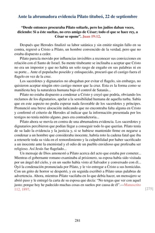 Ante la abrumadora evidencia Pilato titubeó, 22 de septiembre
“Desde entonces procuraba Pilato soltarle, pero los judíos daban voces,
diciendo: Si a éste sueltas, no eres amigo de César; todo el que se hace rey, a
César se opone”. Juan 19:12.
Después que Herodes ﬁnalizó su labor satánica y sin emitir ningún fallo en su
contra, regresó a Cristo a Pilato, un hombre convencido de la verdad, pero que no
estaba dispuesto a ceder.
Pilato parecía movido por inﬂuencias invisibles a reconocer sus convicciones en
relación con el Santo de Israel. Su mente titubeante se inclinaba a aceptar que Cristo
no era un impostor y que no había un solo rasgo de engaño en sus palabras ni en
su porte... Ante el populacho poseído y enloquecido, procuró que el castigo fuera el
ﬂagelo en vez de la cruz.
Los sacerdotes y dignatarios no abogaban por evitar el ﬂagelo, sin embargo, no
quisieron aceptar ningún otro castigo menor que la cruz. Esta es la forma como se
maniﬁesta hoy la naturaleza humana bajo el control de Satanás...
Pilato no estaba dispuesto a condenar a Cristo y creyó que podría, obviando los
reclamos de los dignatarios, apelar a la sensibilidad humana de aquella turba. Sabía
que en este aspecto no podía esperar nada favorable de los sacerdotes y príncipes.
Pronunció una breve alocución indicando que no encontraba falta alguna en Cristo
y conﬁrmó el criterio de Herodes al indicar que la información presentada por los
testigos no tenía mérito alguno, pues era contradictoria...
Pilato ahora se movía en contra de una abrumadora evidencia. Los sacerdotes y
dignatarios percibieron que podían llegar a conseguir todo lo que querían. Pilato tenía
de su lado la evidencia y la justicia y, si se hubiese mantenido ﬁrme en negarse a
condenar a un hombre que consideraba inocente, habría roto la cadena fatal que iba
a retenerle toda su vida en el remordimiento y la culpabilidad por haber sacriﬁcado
a un inocente ante la enemistad y el odio de un pueblo envidioso que profesaba ser
religioso. Así Jesús fue ﬂagelado...
Un mensaje de Dios amonestó a Pilato acerca del acto que estaba por cometer...
Mientras el gobernante romano examinaba al prisionero, su esposa había sido visitada
por un ángel del cielo, y en un sueño había visto al Salvador y conversado con él...
Oyó la condenación pronunciada por Pilato, y le vio entregar a Cristo a sus homicidas.
Con un grito de horror se despertó, y en seguida escribió a Pilato unas palabras de
advertencia. Ahora, mientras Pilato vacilaba en lo que debía hacer, un mensajero se
abrió paso y le entregó la carta de su esposa que decía: “No tengas que ver con aquel
justo; porque hoy he padecido muchas cosas en sueños por causa de él”.—Manuscrito
112, 1897. [275]
281
 