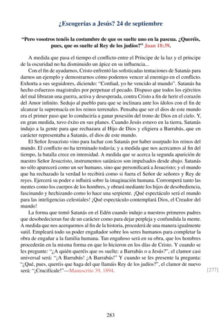 ¿Escogerías a Jesús? 24 de septiembre
“Pero vosotros tenéis la costumbre de que os suelte uno en la pascua. ¿Queréis,
pues, que os suelte al Rey de los judíos?” Juan 18:39.
A medida que pasa el tiempo el conﬂicto entre el Príncipe de la luz y el príncipe
de la oscuridad no ha disminuido un ápice en su inﬂuencia...
Con el ﬁn de ayudarnos, Cristo enfrentó las soﬁsticadas tentaciones de Satanás para
darnos un ejemplo y demostrarnos cómo podemos vencer al enemigo en el conﬂicto.
Exhorta a sus seguidores, diciendo: “Conﬁad, yo he vencido al mundo”. Satanás ha
hecho esfuerzos magistrales por perpetuar el pecado. Dispuso que todos los ejércitos
del mal libraran una guerra, activa y desesperada, contra Cristo a ﬁn de herir el corazón
del Amor inﬁnito. Sedujo al pueblo para que se inclinara ante los ídolos con el ﬁn de
alcanzar la supremacía en los reinos terrenales. Pensaba que ser el dios de este mundo
era el primer paso que lo conduciría a ganar posesión del trono de Dios en el cielo. Y,
en gran medida, tuvo éxito en sus planes. Cuando Jesús estuvo en la tierra, Satanás
indujo a la gente para que rechazara al Hijo de Dios y eligiera a Barrabás, que en
carácter representaba a Satanás, el dios de este mundo.
El Señor Jesucristo vino para luchar con Satanás por haber usurpado los reinos del
mundo. El conﬂicto no ha terminado todavía; y a medida que nos acercamos al ﬁn del
tiempo, la batalla crece en intensidad. A medida que se acerca la segunda aparición de
nuestro Señor Jesucristo, instrumentos satánicos son impulsados desde abajo. Satanás
no sólo aparecerá como un ser humano, sino que personiﬁcará a Jesucristo; y el mundo
que ha rechazado la verdad lo recibirá como si fuera el Señor de señores y Rey de
reyes. Ejercerá su poder e inﬂuirá sobre la imaginación humana. Corromperá tanto las
mentes como los cuerpos de los hombres, y obrará mediante los hijos de desobediencia,
fascinando y hechizando como lo hace una serpiente. ¡Qué espectáculo será el mundo
para las inteligencias celestiales! ¡Qué espectáculo contemplará Dios, el Creador del
mundo!
La forma que tomó Satanás en el Edén cuando indujo a nuestros primeros padres
que desobedecieran fue de un carácter como para dejar perpleja y confundida la mente.
A medida que nos acerquemos al ﬁn de la historia, procederá de una manera igualmente
sutil. Empleará todo su poder engañador sobre los seres humanos para completar la
obra de engañar a la familia humana. Tan engañoso será en su obra, que los hombres
procederán en la misma forma en que lo hicieron en los días de Cristo. Y cuando se
les pregunte: “¿A quién queréis que os suelte: a Barrabás o a Jesús?”, el clamor casi
universal será: “¡A Barrabás! ¡A Barrabás!” Y cuando se les presente la pregunta:
“¿Qué, pues, queréis que haga del que llamáis Rey de los judíos?”, el clamor de nuevo
será: “¡Crucifícale!”—Manuscrito 39, 1894. [277]
283
 