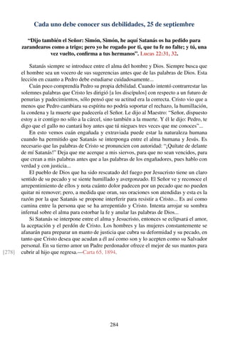 Cada uno debe conocer sus debilidades, 25 de septiembre
“Dijo también el Señor: Simón, Simón, he aquí Satanás os ha pedido para
zarandearos como a trigo; pero yo he rogado por ti, que tu fe no falte; y tú, una
vez vuelto, conﬁrma a tus hermanos”. Lucas 22:31, 32.
Satanás siempre se introduce entre el alma del hombre y Dios. Siempre busca que
el hombre sea un vocero de sus sugerencias antes que de las palabras de Dios. Esta
lección en cuanto a Pedro debe estudiarse cuidadosamente...
Cuán poco comprendía Pedro su propia debilidad. Cuando intentó contrarrestar las
solemnes palabras que Cristo les dirigió [a los discípulos] con respecto a un futuro de
penurias y padecimientos, sólo pensó que su actitud era la correcta. Cristo vio que a
menos que Pedro cambiara su espíritu no podría soportar el rechazo, la humillación,
la condena y la muerte que padecería el Señor. Le dijo al Maestro: “Señor, dispuesto
estoy a ir contigo no sólo a la cárcel, sino también a la muerte. Y él le dijo: Pedro, te
digo que el gallo no cantará hoy antes que tú niegues tres veces que me conoces”...
En esto vemos cuán engañada y extraviada puede estar la naturaleza humana
cuando ha permitido que Satanás se interponga entre el alma humana y Jesús. Es
necesario que las palabras de Cristo se pronuncien con autoridad: “¡Quítate de delante
de mí Satanás!” Deja que me acerque a mis siervos, para que no sean vencidos, para
que crean a mis palabras antes que a las palabras de los engañadores, pues hablo con
verdad y con justicia...
El pueblo de Dios que ha sido rescatado del fuego por Jesucristo tiene un claro
sentido de su pecado y se siente humillado y avergonzado. El Señor ve y reconoce el
arrepentimiento de ellos y nota cuánto dolor padecen por un pecado que no pueden
quitar ni remover; pero, a medida que oran, sus oraciones son atendidas y esta es la
razón por la que Satanás se propone interferir para resistir a Cristo... Es así como
camina entre la persona que se ha arrepentido y Cristo. Intenta arrojar su sombra
infernal sobre el alma para estorbar la fe y anular las palabras de Dios...
Si Satanás se interpone entre el alma y Jesucristo, entonces se eclipsará el amor,
la aceptación y el perdón de Cristo. Los hombres y las mujeres constantemente se
afanarán para preparar un manto de justicia que cubra su deformidad y su pecado, en
tanto que Cristo desea que acudan a él así como son y lo acepten como su Salvador
personal. En su tierno amor un Padre perdonador ofrece el mejor de sus mantos para
cubrir al hijo que regresa.—Carta 65, 1894.[278]
284
 