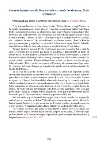 Cuando dependemos de Dios Satanás no puede dominarnos, 26 de
septiembre
“Así que, el que piensa estar ﬁrme, mire que no caiga”. 1 Corintios 10:12.
Poco antes de la caída de Pedro, Jesús le dijo: “Simón, Simón, he aquí Satanás os
ha pedido para zarandearos como a trigo”. ¡Cuán ﬁel era la amistad del Salvador hacia
Pedro! ¡Cuán misericordiosa su advertencia! Pero la advertencia fue pasada por alto.
Pedro declaró conﬁadamente, con arrogancia, que nunca haría aquello contra lo cual
Cristo le advertía. “Señor—le dijo—, dispuesto estoy a ir contigo no sólo a la cárcel,
sino también a la muerte”. Su autosuﬁciencia resultó ser su ruina. Tentó a Satanás
para que lo sedujera, y cayó bajo las artimañas del astuto enemigo. Cuando Cristo lo
necesitó más, estaba de parte del enemigo, y abiertamente negó a su Señor.
Aunque Pedro lo negaba, Cristo le demostró que aún lo amaba. En la sala de
juicio y rodeado por un grupo que pedía su condena, el pensamiento de Jesús se
dirigió hacia los sufrimientos y padecimientos de su extraviado discípulo y lo miró.
En aquella mirada, Pedro leyó todo el amor y la compasión del Salvador, y una ola de
misericordia lo envolvió... Comprendió que había actuado en forma contraria a lo que
había aﬁrmado... Una vez más contempló a su Maestro y vio cómo una sacrílega mano
lo golpeaba en el rostro. Incapaz de soportar más aquella escena, salió acongojado de
la sala del tribunal...
Se alejó en busca de la soledad y la oscuridad; no sabía ni le importaba dónde
encontrarla. Finalmente, se encontró en el Getsemaní. La escena que había ocurrido
pocas horas atrás fue recapitulada en su mente. Recordó cómo el Salvador, durante
su agonía en el huerto, había acudido en busca de simpatía y de consuelo a quienes
habían estado estrechamente relacionados con su labor. En el mismo lugar donde Jesús
había derramado su alma en agonía, Pedro cayó sobre su rostro y sintió deseos de
morir... Si Pedro hubiera permanecido solo, hubiese sido derrotado. Pero Uno que
podía decir: “Padre, tú siempre me has escuchado”, Uno que es poderoso para salvar,
intercedía por él. Cristo salva hasta lo sumo a quienes acuden a él.
Muchos están hoy en la condición en que estuvo Pedro cuando con arrogancia
declaró que no negaría a su Señor. Y debido a esa arrogancia son víctimas fáciles de
las trampas de Satanás. Los que reconocen su debilidad confían en un poder superior
a ellos mismos. Y mientras acudan a Dios, Satanás no tendrá poder sobre ellos...
Hay ciertas lecciones que jamás se aprenderán a menos que sea a través del
fracaso. Pedro llegó a ser una mejor persona después de su caída... Como el fuego
puriﬁca el oro, así Cristo permite que su pueblo sea puriﬁcado por las tentaciones y
las pruebas.—Manuscrito 115, 1902. [279]
285
 